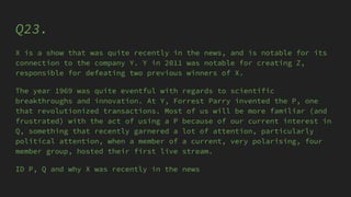 Q23.
X is a show that was quite recently in the news, and is notable for its
connection to the company Y. Y in 2011 was notable for creating Z,
responsible for defeating two previous winners of X.
The year 1969 was quite eventful with regards to scientific
breakthroughs and innovation. At Y, Forrest Parry invented the P, one
that revolutionized transactions. Most of us will be more familiar (and
frustrated) with the act of using a P because of our current interest in
Q, something that recently garnered a lot of attention, particularly
political attention, when a member of a current, very polarising, four
member group, hosted their first live stream.
ID P, Q and why X was recently in the news
 