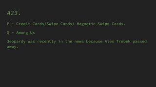 A23.
P - Credit Cards/Swipe Cards/ Magnetic Swipe Cards.
Q - Among Us
Jeopardy was recently in the news because Alex Trebek passed
away.
 