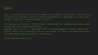 Q24.
The X, of 420,000 devices, was an example of a commonly used thing to perform DDoS,
created by an anonymous hacker to measure the extent of the Internet in what the
creator called the “Internet Census of 2012”.
The data was collected by infiltrating internet devices, especially routers, that
lacked any real password protection.
Whether ironic or not, it was named after the Roman goddess of inner organs and
health, whose name originates from the Latin word for flesh, and hence also forms
the beginning of words related to consuming it.
ID the two word name of X.
 