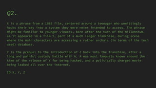 Q2.
X is a phrase from a 1983 film, centered around a teenager who unwittingly
hacks their way into a system they were never intended to access. The phrase
might be familiar to younger viewers, born after the turn of the millennium,
as it appeared in a film Y, part of a much larger franchise, during scene
where the main characters are accessing a rather archaic (in terms of the tech
used) database.
Y is the prequel to the introduction of Z back into the franchise, after a
long and painful custody battle with A. A was most famously known around the
time of the release of Y for being hacked, and a politically charged movie
being leaked all over the internet.
ID X, Y, Z
 