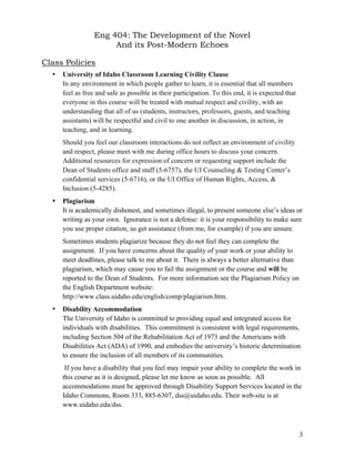 Eng 404: The Development of the Novel
And its Post-Modern Echoes
3
Class Policies
• University of Idaho Classroom Learning Civility Clause
In any environment in which people gather to learn, it is essential that all members
feel as free and safe as possible in their participation. To this end, it is expected that
everyone in this course will be treated with mutual respect and civility, with an
understanding that all of us (students, instructors, professors, guests, and teaching
assistants) will be respectful and civil to one another in discussion, in action, in
teaching, and in learning.
Should you feel our classroom interactions do not reflect an environment of civility
and respect, please meet with me during office hours to discuss your concern.
Additional resources for expression of concern or requesting support include the
Dean of Students office and staff (5-6757), the UI Counseling & Testing Center’s
confidential services (5-6716), or the UI Office of Human Rights, Access, &
Inclusion (5-4285).
• Plagiarism
It is academically dishonest, and sometimes illegal, to present someone else’s ideas or
writing as your own. Ignorance is not a defense: it is your responsibility to make sure
you use proper citation, so get assistance (from me, for example) if you are unsure.
Sometimes students plagiarize because they do not feel they can complete the
assignment. If you have concerns about the quality of your work or your ability to
meet deadlines, please talk to me about it. There is always a better alternative than
plagiarism, which may cause you to fail the assignment or the course and will be
reported to the Dean of Students. For more information see the Plagiarism Policy on
the English Department website:
http://www.class.uidaho.edu/english/comp/plagiarism.htm.
• Disability Accommodation
The University of Idaho is committed to providing equal and integrated access for
individuals with disabilities. This commitment is consistent with legal requirements,
including Section 504 of the Rehabilitation Act of 1973 and the Americans with
Disabilities Act (ADA) of 1990, and embodies the university’s historic determination
to ensure the inclusion of all members of its communities.
If you have a disability that you feel may impair your ability to complete the work in
this course as it is designed, please let me know as soon as possible. All
accommodations must be approved through Disability Support Services located in the
Idaho Commons, Room 333, 885-6307, dss@uidaho.edu. Their web-site is at
www.uidaho.edu/dss.
 