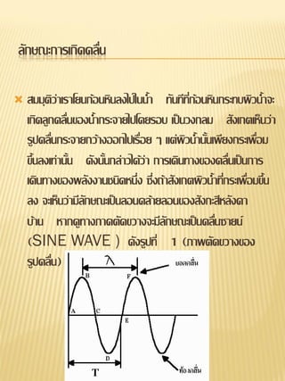 ลักษณะการเกิดคลื่น

   สมมุติว่าเราโยนก้อนหินลงไปในน้า ทันทีทกอนหินกระทบผิวน้าจะ
                                              ่ี ้
    เกิดลูกคลืนของน้ากระจายไปโดยรอบ เป็นวงกลม สังเกตเห็นว่า
               ่
    รูปคลื่นกระจายกว้างออกไปเรื่อย ๆ แต่ผิวน้านั้นเพียงกระเพื่อม
    ขึ้นลงเท่านั้น ดังนั้นกล่าวได้ว่า การเดินทางของคลื่นเป็นการ
    เดินทางของพลังงานชนิดหนึ่ง ซึ่งถ้าสังเกตผิวน้าที่กระเพื่อมขึ้น
    ลง จะเห็นว่ามีลักษณะเป็นลอนคล้ายลอนของสังกะสีหลังคา
    บ้าน หากดูทางภาคตัดขวางจะมีลักษณะเป็นคลืนซายน์ ่
    (SINE WAVE ) ดังรูปที่ 1 (ภาพตัดขวางของ
    รูปคลื่น)
 
