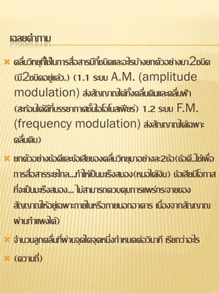 เฉลยคาภาม
 คลื่นวิทยุที่ใช้ในการสื่อสารมีกี้ชนิดและอะไรบ้างยกตัวอย่างมา2ชนิด
  (มี2ชนิดอยู่แล้ว.) (1.1 ระบบ A.M. (amplitude
  modulation) ส่งสัญญาณได้ทั้งคลื่นดินและคลื่นฟ้า
  (สะท้อนได้ดีที่บรรยากาศชั้นไอโอโนสเฟียร์) 1.2 ระบบ F.M.
  (frequency modulation) ส่งสัญญาณได้เฉพาะ
  คลื่นดิน)
 ยกตัวอย่างข้อดีและข้อเสียของคลื่นวิทยุมาอย่างละ2ข้อ(ข้อดี..ใช้เพื่อ
  การสื่อสารระยะไกล...ทาให้เป็นมะเร็งสมอง(หมอได้เงิน) ข้อเสียมีโอกาส
  ที่จะเป็นมะเร็งสมอง... ไม่สามารถควบคุมการแพร่กระจายของ
  สัญญาณให้อยู่เฉพาะภายในหรือภายนอกอาคาร เนื่องจากสัญญาณ
  ผ่านกาแพงได้)
 จานวนลูกคลื่นทีผ่านจุดใดจุดหนึ่งกาหนดต่อวินาที เรียกว่าอะไร
                     ่
 (ความถี)  ่
 