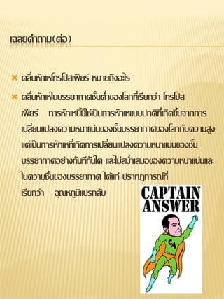 เฉลยคาถาม(ต่อ)

 คลื่นหักเหโทรโปสเฟียร์ หมายถึงอะไร
 คลื่นหักเหในบรรยากาศชั้นต่าของโลกที่เรียกว่า โทรโปส
  เฟียร์ การหักเหนี้มิใช่เป็นการหักเหแบบปกติที่เกิดขึ้นจากการ
  เปลี่ยนแปลงความหนาแน่นของชั้นบรรยากาศของโลกกับความสูง
  แต่เป็นการหักเหที่เกิดการเปลี่ยนแปลงความหนาแน่นของชั้น
  บรรยากาศอย่างทันทีทันใด และไม่สม่าเสมอของความหนาแน่นและ
  ในความชื้นของบรรยากาศ ได้แก่ ปรากฏการณ์ที่
  เรียกว่า อุณหภูมิแปรกลับ
 