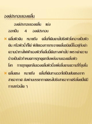 องค์ประกอบของคลื่น
       องค์ประกอบของคลื่น แบ่ง
  ออกเป็น 4 องค์ประกอบ
 คลื่นผิวดิน หมายถึง คลื่นทีเ่ ดินตามไปยังผิวโลกอาจเป็นผิว
  ดิน หรือผิวน้าก็ได้ พิสัยของการกระจายคลื่นชนิดนี้ขึ้นอยู่กับค่า
  ความนาทางไฟฟ้าของผิวที่คลืนนี้เดินทางผ่านไป เพราะค่าความ
                               ่
  นาจะเป็นตัวกาหนดการถูกดูดกลืนพลังงานของคลื่นผิว
  โลก การถูกดูดกลืนของคลื่นผิวนี้จะเพิ่มขึนตามความถี่ที่สูงขึ้น
                                          ้
 คลื่นตรง หมายถึง คลื่นที่เดินทางออกไปเป็นเส้นตรงจาก
  สายอากาศ ส่งผ่านบรรยากาศตรงไปยังสายอากาศรับโดยมิได้มี
  การสะท้อนใด ๆ
 