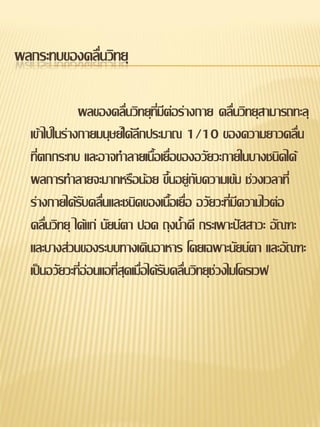 ผลกระทบของคลื่นวิทยุ

              ผลของคลื่นวิทยุทมีต่อร่างกาย คลื่นวิทยุสามารถทะลุ
                                   ี่
  เข้าไปในร่างกายมนุษย์ได้ลึกประมาณ 1/10 ของความยาวคลื่น
  ทีตกกระทบ และอาจทาลายเนือเยือของอวัยวะภายในบางชนิดได้
    ่                             ้ ่
  ผลการทาลายจะมากหรือน้อย ขึ้นอยู่กับความเข้ม ช่วงเวลาที่
  ร่างกายได้รับคลื่นและชนิดของเนื้อเยื่อ อวัยวะที่มความไวต่อ
                                                      ี
  คลื่นวิทยุ ได้แก่ นัยน์ตา ปอด ถุงน้าดี กระเพาะปัสสาวะ อัณฑะ
  และบางส่วนของระบบทางเดินอาหาร โดยเฉพาะนัยน์ตา และอัณฑะ
  เป็นอวัยวะที่อ่อนแอที่สุดเมื่อได้รับคลื่นวิทยุช่วงไมโครเวฟ
 