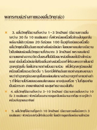 ผลกระทบต่อร่างกายของคลื่นวิทยุ(ต่อ)

      3. คลื่นวิทยุที่มีความถี่ระหว่าง 1-3 จิกะเฮิรตซ์ (มีความยาวคลื่น
    ระหว่าง 30 ถึง 10 เซนติเมตร) ทั้งผิวหนังและเนื้อเยื่อลึกลงไปดูดกลืน
    พลังงานได้ราวร้อยละ 20 ถึงร้อยละ 100 ขึ้นอยู่กับชนิดของเนื้อเยื่อ
    คลื่นวิทยุเช่นนี้เป็นอันตรายอย่างยิ่งต่อนัยน์ตา โดยเฉพาะเลนส์ตาจะมีความ
    ไวเป็นพิเศษต่อคลื่นวิทยุความถี่ประมาณ 3 จิกะเฮิรตซ์ เพราะเลนส์ตามี
    ความแตกต่างจากอวัยวะอื่นตรงที่ไม่มีเลือดมาหล่อเลี้ยงและไม่มีกลไกซ่อม
    เซลล์ ดังนั้นเมื่อนัยน์ตาได้รับคลื่นอย่างต่อเนื่องจะทาให้ของเหลวภายในตามี
    อุณหภูมิสูงขึ้น โดยไม่สามารถถ่ายโอนความร้อน เพื่อให้อุณหภูมิลดลงได้
    เหมือนเนื้อเยื่อของอวัยวะอื่น ๆ จึงจะก่อให้เกิดอันตรายอย่างรุนแรงตามมา
    พบว่าถ้าอุณหภูมิของตาสูงขึ้นเซลล์เลนส์ตาบางส่วนอาจถูกทาลายอย่างช้า
    ๆ ทาให้ความโปร่งแสงของเลนส์ตาลดลง ตาจะขุ่นลงเรื่อย ๆ ในที่สุดจะเกิด
    เป็นต้อกระจก สายตาผิดปกติ และสุดท้ายอาจมองไม่เห็น
    4. คลื่นวิทยุที่มีความถี่ระหว่าง 3-10 จิกะเฮิรตซ์ (มีความยาวคลื่นระหว่าง 10
    ถึง 3 เซนติเมตร) ผิวหนังชั้นบนสามารถดูดกลืนพลังงานมากที่สุด เราจะรู้สึกว่า
    เหมือนกับถูกแสงอาทิตย์

     5. คลื่นวิทยุที่มีความถี่สูงกว่า 10 จิกะเฮิรตซ์ (มีความยาวคลื่นน้อยกว่า 3
    เซนติเมตร) ผิวหนังจะสะท้อนให้กลับออกไป โดยมีการดูดกลืนพลังงานเล็กน้อย
 