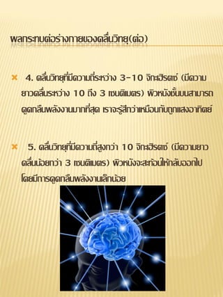 ผลกระทบต่อร่างกายของคลื่นวิทยุ(ต่อ)

    4. คลื่นวิทยุทมีความถี่ระหว่าง 3-10 จิกะเฮิรตซ์ (มีความ
                   ี่
    ยาวคลื่นระหว่าง 10 ถึง 3 เซนติเมตร) ผิวหนังชั้นบนสามารถ
    ดูดกลืนพลังงานมากที่สุด เราจะรู้สึกว่าเหมือนกับถูกแสงอาทิตย์

     5. คลื่นวิทยุทมีความถี่สูงกว่า 10 จิกะเฮิรตซ์ (มีความยาว
                    ี่
    คลื่นน้อยกว่า 3 เซนติเมตร) ผิวหนังจะสะท้อนให้กลับออกไป
    โดยมีการดูดกลืนพลังงานเล็กน้อย
 