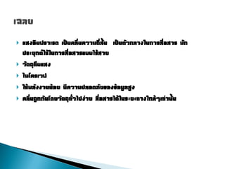    แสงอินฟราเรด เป็นคลื่นความถี่สั้น เป็นตัวกลางในการสื่อสาร มัก
    ประยุกต์ใช้ในการสื่อสารแบบไร้สาย
   วัตถุทึบแสง
   ไมโครเวฟ
   ใช้พลังงานน้อย มีความปลอดภัยของข้อมูลสูง
   คลื่นถูกกันโดยวัตถุทั่วไปง่าย สื่อสารได้ในระยะทางใกล้ๆเท่านั้น
 