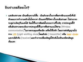    แสงอินฟราเรด เป็นคลื่นความถีสั้น เป็นตัวกลางในการสื่อสารอีกแบบหนึ่งซึ่งมี
                                 ่
    ลักษณะการทางานคล้ายไมโครเวฟ เป็นแสงทีมทิศทางในระดับสายตา ไม่สามารถ
                                              ่ ี
    ทะลุผานวัตถุทบแสงได้ นิยมใช้ในการติดต่อในระยะทางทีใกล้ๆ การประยุกต์ใช้
          ่       ึ                                    ่
    คลื่นอินฟราเรดจะเป็นการประยุกต์ใช้ในการสื่อสารแบบไร้สาย (Wireless
    communication) ในการควบคุมเครืองมือ เครืองใช้ไฟฟ้า โดยการส่งสัญญาณไป
                                      ่           ่
    ทาง LED (Light emitting diode)โดยตัวส่ง ( transmitter) หรือ laser diode
    และจะมีตัวรับ (receiver)และทาการเปลียนข้อมูลให้กลับไปเป็นเหมือนข้อมูล
                                          ่
    เริ่มแรก
 