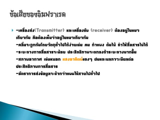    -เครื่องส่ง(Transmitter) และเครื่องรับ (receiver) ต้องอยู่ในแนว
    เดียวกัน คือต้องเห็นว่าอยู่ในแนวเดียวกัน
    -คลื่นจะถูกกันโดยวัตถุทั่วไปได้ง่ายเช่น คน ก่าแพง ต้นไม้ ท่าให้สื่อสารไม่ได้
    -ระยะทางการสื่อสารจะน้อย ประสิทธิภาพจะตกลงถ้าระยะทางมากขึ้น
    -สภาพอากาศ เช่นหมอก แสงอาทิตย์แรงๆ ฝนและมลภาวะมีผลต่อ
    ประสิทธิภาพการสื่อสาร
    -อัตราการส่งข้อมูลจะช้ากว่าแบบใช้สายไฟทั่วไป
 