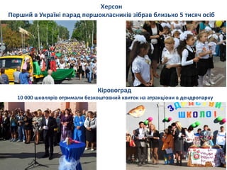 Херсон
Перший в Україні парад першокласників зібрав близько 5 тисяч осіб
Кіровоград
10 000 школярів отримали безкоштовний квиток на атракціони в дендропарку
 