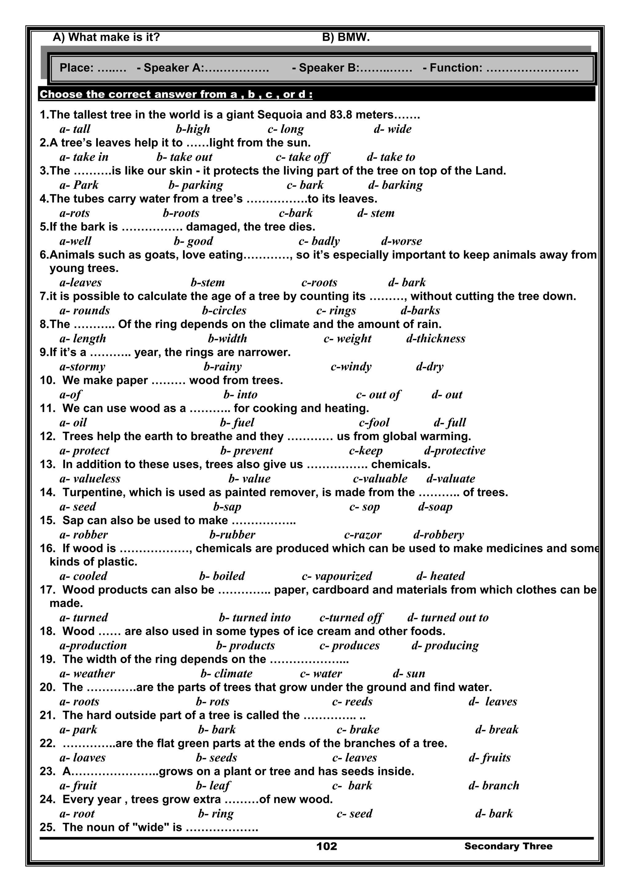 Secondary Three102
A) What make is it? B) BMW.
Choose the correct answer from a , b , c , or d :
1.The tallest tree in the world is a giant Sequoia and 83.8 meters…….
a- tall b-high c- long d- wide
2.A tree’s leaves help it to ……light from the sun.
a- take in b- take out c- take off d- take to
3.The ……….is like our skin - it protects the living part of the tree on top of the Land.
a- Park b- parking c- bark d- barking
4.The tubes carry water from a tree’s …………….to its leaves.
a-rots b-roots c-bark d- stem
5.If the bark is ……………. damaged, the tree dies.
a-well b- good c- badly d-worse
6.Animals such as goats, love eating…………, so it’s especially important to keep animals away from
young trees.
a-leaves b-stem c-roots d- bark
7.it is possible to calculate the age of a tree by counting its ………, without cutting the tree down.
a- rounds b-circles c- rings d-barks
8.The ……….. Of the ring depends on the climate and the amount of rain.
a- length b-width c- weight d-thickness
9.If it’s a ……….. year, the rings are narrower.
a-stormy b-rainy c-windy d-dry
10. We make paper ……… wood from trees.
a-of b- into c- out of d- out
11. We can use wood as a ……….. for cooking and heating.
a- oil b- fuel c-fool d- full
12. Trees help the earth to breathe and they ………… us from global warming.
a- protect b- prevent c-keep d-protective
13. In addition to these uses, trees also give us ……………. chemicals.
a- valueless b- value c-valuable d-valuate
14. Turpentine, which is used as painted remover, is made from the ……….. of trees.
a- seed b-sap c- sop d-soap
15. Sap can also be used to make ……………..
a- robber b-rubber c-razor d-robbery
16. If wood is ………………, chemicals are produced which can be used to make medicines and some
kinds of plastic.
a- cooled b- boiled c- vapourized d- heated
17. Wood products can also be ………….. paper, cardboard and materials from which clothes can be
made.
a- turned b- turned into c-turned off d- turned out to
18. Wood …… are also used in some types of ice cream and other foods.
a-production b- products c- produces d- producing
19. The width of the ring depends on the ………………...
a- weather b- climate c- water d- sun
20. The ………….are the parts of trees that grow under the ground and find water.
a- roots b- rots c- reeds d- leaves
21. The hard outside part of a tree is called the ………….. ..
a- park b- bark c- brake d- break
22. …………..are the flat green parts at the ends of the branches of a tree.
a- loaves b- seeds c- leaves d- fruits
23. A…………………..grows on a plant or tree and has seeds inside.
a- fruit b- leaf c- bark d- branch
24. Every year , trees grow extra ………of new wood.
a- root b- ring c- seed d- bark
25. The noun of "wide" is ……………….
Place: …..… - Speaker A:….…………. - Speaker B:……..…… - Function: ……………………
 