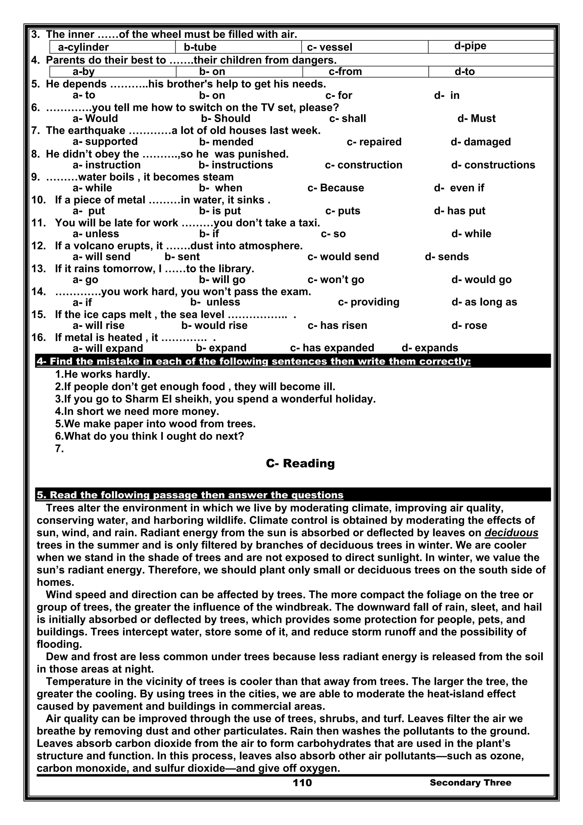 Secondary Three110
3. The inner ……of the wheel must be filled with air.
d-pipec- vesselb-tubea-cylinder
4. Parents do their best to …….their children from dangers.
d-toc-fromb- ona-by
5. He depends ………..his brother's help to get his needs.
a- to b- on c- for d- in
6. ………….you tell me how to switch on the TV set, please?
a- Would b- Should c- shall d- Must
7. The earthquake …………a lot of old houses last week.
a- supported b- mended c- repaired d- damaged
8. He didn’t obey the ……….,so he was punished.
a- instruction b- instructions c- construction d- constructions
9. ………water boils , it becomes steam
a- while b- when c- Because d- even if
10. If a piece of metal ………in water, it sinks .
a- put b- is put c- puts d- has put
11. You will be late for work ………you don’t take a taxi.
a- unless b- if c- so d- while
12. If a volcano erupts, it …….dust into atmosphere.
a- will send b- sent c- would send d- sends
13. If it rains tomorrow, I ……to the library.
a- go b- will go c- won’t go d- would go
14. ………….you work hard, you won’t pass the exam.
a- if b- unless c- providing d- as long as
15. If the ice caps melt , the sea level …………….. .
a- will rise b- would rise c- has risen d- rose
16. If metal is heated , it …………. .
a- will expand b- expand c- has expanded d- expands
4- Find the mistake in each of the following sentences then write them correctly:
1.He works hardly.
2.If people don’t get enough food , they will become ill.
3.If you go to Sharm El sheikh, you spend a wonderful holiday.
4.In short we need more money.
5.We make paper into wood from trees.
6.What do you think I ought do next?
7.
C- Reading
5. Read the following passage then answer the questions
Trees alter the environment in which we live by moderating climate, improving air quality,
conserving water, and harboring wildlife. Climate control is obtained by moderating the effects of
sun, wind, and rain. Radiant energy from the sun is absorbed or deflected by leaves on deciduous
trees in the summer and is only filtered by branches of deciduous trees in winter. We are cooler
when we stand in the shade of trees and are not exposed to direct sunlight. In winter, we value the
sun’s radiant energy. Therefore, we should plant only small or deciduous trees on the south side of
homes.
Wind speed and direction can be affected by trees. The more compact the foliage on the tree or
group of trees, the greater the influence of the windbreak. The downward fall of rain, sleet, and hail
is initially absorbed or deflected by trees, which provides some protection for people, pets, and
buildings. Trees intercept water, store some of it, and reduce storm runoff and the possibility of
flooding.
Dew and frost are less common under trees because less radiant energy is released from the soil
in those areas at night.
Temperature in the vicinity of trees is cooler than that away from trees. The larger the tree, the
greater the cooling. By using trees in the cities, we are able to moderate the heat-island effect
caused by pavement and buildings in commercial areas.
Air quality can be improved through the use of trees, shrubs, and turf. Leaves filter the air we
breathe by removing dust and other particulates. Rain then washes the pollutants to the ground.
Leaves absorb carbon dioxide from the air to form carbohydrates that are used in the plant’s
structure and function. In this process, leaves also absorb other air pollutants—such as ozone,
carbon monoxide, and sulfur dioxide—and give off oxygen.
 