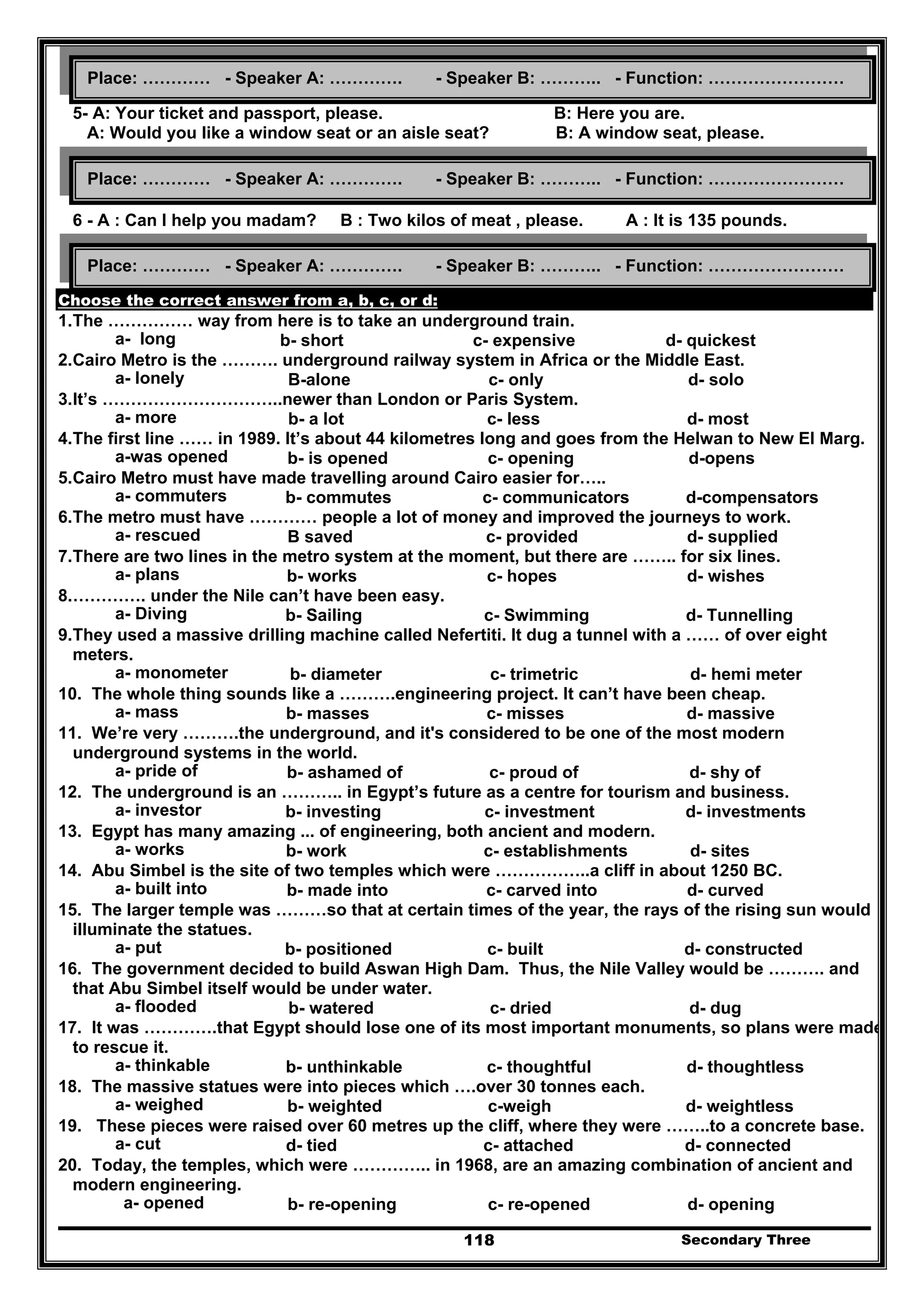 Secondary Three118
5- A: Your ticket and passport, please. B: Here you are.
A: Would you like a window seat or an aisle seat? B: A window seat, please.
6 - A : Can I help you madam? B : Two kilos of meat , please. A : It is 135 pounds.
Choose the correct answer from a, b, c, or d:
1.The …………… way from here is to take an underground train.
a- long b- short c- expensive d- quickest
2.Cairo Metro is the ………. underground railway system in Africa or the Middle East.
a- lonely B-alone c- only d- solo
3.It’s …………………………..newer than London or Paris System.
a- more b- a lot c- less d- most
4.The first line …… in 1989. It’s about 44 kilometres long and goes from the Helwan to New El Marg.
a-was opened b- is opened c- opening d-opens
5.Cairo Metro must have made travelling around Cairo easier for…..
a- commuters b- commutes c- communicators d-compensators
6.The metro must have ………… people a lot of money and improved the journeys to work.
a- rescued B saved c- provided d- supplied
7.There are two lines in the metro system at the moment, but there are …….. for six lines.
a- plans b- works c- hopes d- wishes
8.…………. under the Nile can’t have been easy.
a- Diving b- Sailing c- Swimming d- Tunnelling
9.They used a massive drilling machine called Nefertiti. It dug a tunnel with a …… of over eight
meters.
a- monometer b- diameter c- trimetric d- hemi meter
10. The whole thing sounds like a ……….engineering project. It can’t have been cheap.
a- mass b- masses c- misses d- massive
11. We’re very ……….the underground, and it's considered to be one of the most modern
underground systems in the world.
a- pride of b- ashamed of c- proud of d- shy of
12. The underground is an ……….. in Egypt’s future as a centre for tourism and business.
a- investor b- investing c- investment d- investments
13. Egypt has many amazing ... of engineering, both ancient and modern.
a- works b- work c- establishments d- sites
14. Abu Simbel is the site of two temples which were ……………..a cliff in about 1250 BC.
a- built into b- made into c- carved into d- curved
15. The larger temple was ………so that at certain times of the year, the rays of the rising sun would
illuminate the statues.
a- put b- positioned c- built d- constructed
16. The government decided to build Aswan High Dam. Thus, the Nile Valley would be ………. and
that Abu Simbel itself would be under water.
a- flooded b- watered c- dried d- dug
17. It was ………….that Egypt should lose one of its most important monuments, so plans were made
to rescue it.
a- thinkable b- unthinkable c- thoughtful d- thoughtless
18. The massive statues were into pieces which ….over 30 tonnes each.
a- weighed b- weighted c-weigh d- weightless
19. These pieces were raised over 60 metres up the cliff, where they were ……..to a concrete base.
a- cut d- tied c- attached d- connected
20. Today, the temples, which were ………….. in 1968, are an amazing combination of ancient and
modern engineering.
a- opened b- re-opening c- re-opened d- opening
Place: ………… - Speaker A: …………. - Speaker B: ……….. - Function: ……………………
Place: ………… - Speaker A: …………. - Speaker B: ……….. - Function: ……………………
Place: ………… - Speaker A: …………. - Speaker B: ……….. - Function: ……………………
 