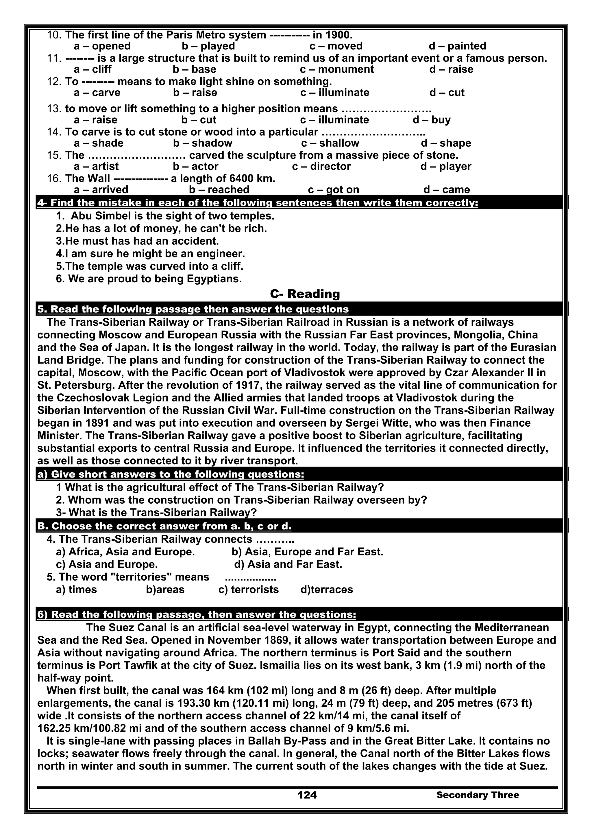 Secondary Three124
10. The first line of the Paris Metro system ----------- in 1900.
a – opened b – played c – moved d – painted
11. -------- is a large structure that is built to remind us of an important event or a famous person.
a – cliff b – base c – monument d – raise
12. To --------- means to make light shine on something.
a – carve b – raise c – illuminate d – cut
13. to move or lift something to a higher position means …………………….
a – raise b – cut c – illuminate d – buy
14. To carve is to cut stone or wood into a particular ………………………..
a – shade b – shadow c – shallow d – shape
15. The ……………………… carved the sculpture from a massive piece of stone.
a – artist b – actor c – director d – player
16. The Wall --------------- a length of 6400 km.
a – arrived b – reached c – got on d – came
4- Find the mistake in each of the following sentences then write them correctly:
1. Abu Simbel is the sight of two temples.
2.He has a lot of money, he can't be rich.
3.He must has had an accident.
4.I am sure he might be an engineer.
5.The temple was curved into a cliff.
6. We are proud to being Egyptians.
C- Reading
5. Read the following passage then answer the questions
The Trans-Siberian Railway or Trans-Siberian Railroad in Russian is a network of railways
connecting Moscow and European Russia with the Russian Far East provinces, Mongolia, China
and the Sea of Japan. It is the longest railway in the world. Today, the railway is part of the Eurasian
Land Bridge. The plans and funding for construction of the Trans-Siberian Railway to connect the
capital, Moscow, with the Pacific Ocean port of Vladivostok were approved by Czar Alexander II in
St. Petersburg. After the revolution of 1917, the railway served as the vital line of communication for
the Czechoslovak Legion and the Allied armies that landed troops at Vladivostok during the
Siberian Intervention of the Russian Civil War. Full-time construction on the Trans-Siberian Railway
began in 1891 and was put into execution and overseen by Sergei Witte, who was then Finance
Minister. The Trans-Siberian Railway gave a positive boost to Siberian agriculture, facilitating
substantial exports to central Russia and Europe. It influenced the territories it connected directly,
as well as those connected to it by river transport.
a) Give short answers to the following questions:
1 What is the agricultural effect of The Trans-Siberian Railway?
2. Whom was the construction on Trans-Siberian Railway overseen by?
3- What is the Trans-Siberian Railway?
B. Choose the correct answer from a. b, c or d.
4. The Trans-Siberian Railway connects ………..
a) Africa, Asia and Europe. b) Asia, Europe and Far East.
c) Asia and Europe. d) Asia and Far East.
5. The word "territories" means .................
a) times b)areas c) terrorists d)terraces
6) Read the following passage, then answer the questions:
The Suez Canal is an artificial sea-level waterway in Egypt, connecting the Mediterranean
Sea and the Red Sea. Opened in November 1869, it allows water transportation between Europe and
Asia without navigating around Africa. The northern terminus is Port Said and the southern
terminus is Port Tawfik at the city of Suez. Ismailia lies on its west bank, 3 km (1.9 mi) north of the
half-way point.
When first built, the canal was 164 km (102 mi) long and 8 m (26 ft) deep. After multiple
enlargements, the canal is 193.30 km (120.11 mi) long, 24 m (79 ft) deep, and 205 metres (673 ft)
wide .It consists of the northern access channel of 22 km/14 mi, the canal itself of
162.25 km/100.82 mi and of the southern access channel of 9 km/5.6 mi.
It is single-lane with passing places in Ballah By-Pass and in the Great Bitter Lake. It contains no
locks; seawater flows freely through the canal. In general, the Canal north of the Bitter Lakes flows
north in winter and south in summer. The current south of the lakes changes with the tide at Suez.
 