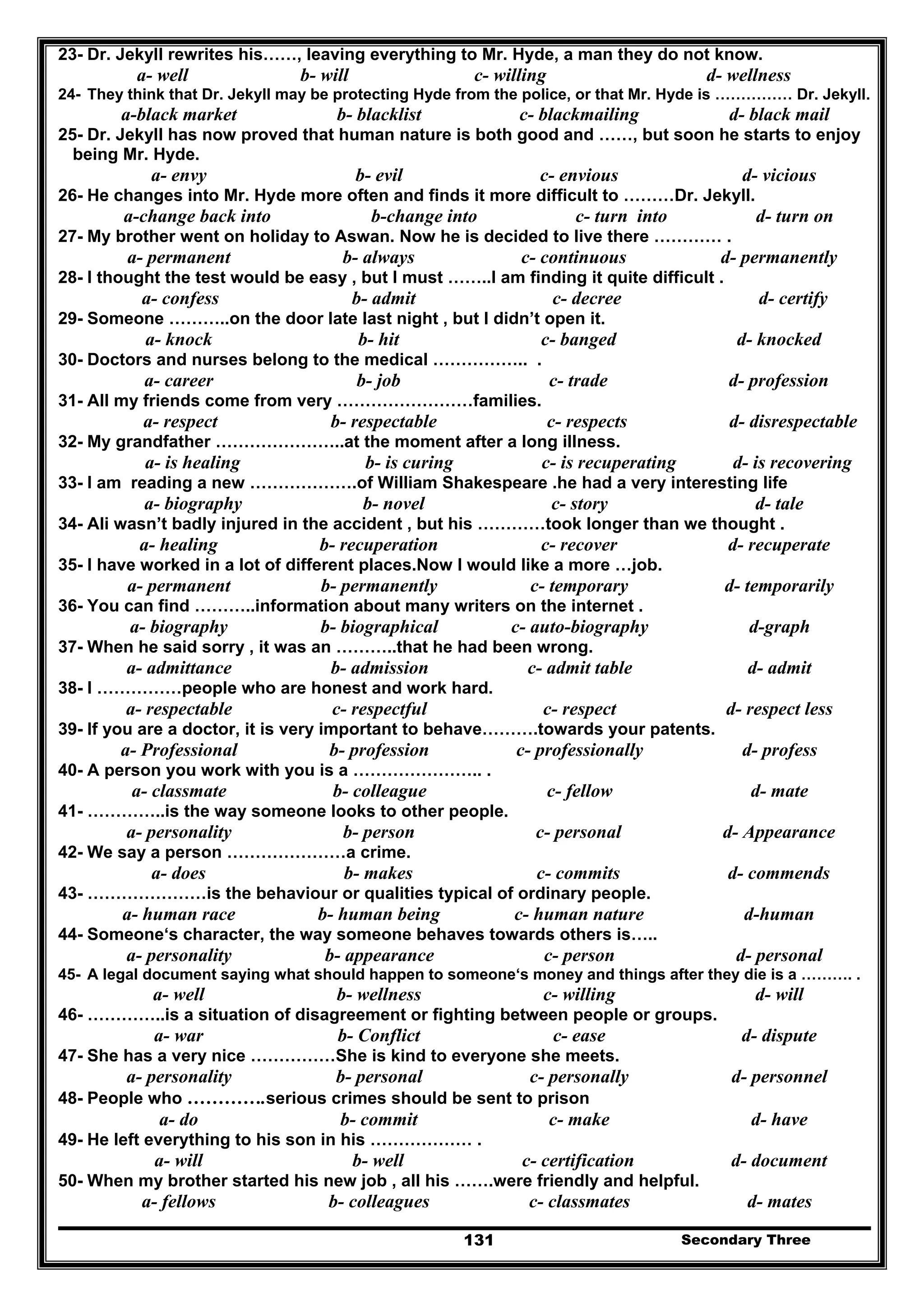 Secondary Three131
23- Dr. Jekyll rewrites his……, leaving everything to Mr. Hyde, a man they do not know.
a- well b- will c- willing d- wellness
24- They think that Dr. Jekyll may be protecting Hyde from the police, or that Mr. Hyde is …………… Dr. Jekyll.
a-black market b- blacklist c- blackmailing d- black mail
25- Dr. Jekyll has now proved that human nature is both good and ……, but soon he starts to enjoy
being Mr. Hyde.
a- envy b- evil c- envious d- vicious
26- He changes into Mr. Hyde more often and finds it more difficult to ………Dr. Jekyll.
a-change back into b-change into c- turn into d- turn on
27- My brother went on holiday to Aswan. Now he is decided to live there ………… .
a- permanent b- always c- continuous d- permanently
28- I thought the test would be easy , but I must ……..I am finding it quite difficult .
a- confess b- admit c- decree d- certify
29- Someone ………..on the door late last night , but I didn’t open it.
a- knock b- hit c- banged d- knocked
30- Doctors and nurses belong to the medical …………….. .
a- career b- job c- trade d- profession
31- All my friends come from very ……………………families.
a- respect b- respectable c- respects d- disrespectable
32- My grandfather …………………..at the moment after a long illness.
a- is healing b- is curing c- is recuperating d- is recovering
33- I am reading a new ……………….of William Shakespeare .he had a very interesting life
a- biography b- novel c- story d- tale
34- Ali wasn’t badly injured in the accident , but his …………took longer than we thought .
a- healing b- recuperation c- recover d- recuperate
35- I have worked in a lot of different places.Now I would like a more …job.
a- permanent b- permanently c- temporary d- temporarily
36- You can find ………..information about many writers on the internet .
a- biography b- biographical c- auto-biography d-graph
37- When he said sorry , it was an ………..that he had been wrong.
a- admittance b- admission c- admit table d- admit
38- I ……………people who are honest and work hard.
a- respectable c- respectful c- respect d- respect less
39- If you are a doctor, it is very important to behave……….towards your patents.
a- Professional b- profession c- professionally d- profess
40- A person you work with you is a ………………….. .
a- classmate b- colleague c- fellow d- mate
41- …………..is the way someone looks to other people.
a- personality b- person c- personal d- Appearance
42- We say a person …………………a crime.
a- does b- makes c- commits d- commends
43- …………………is the behaviour or qualities typical of ordinary people.
a- human race b- human being c- human nature d-human
44- Someone‘s character, the way someone behaves towards others is…..
a- personality b- appearance c- person d- personal
45- A legal document saying what should happen to someone‘s money and things after they die is a ………. .
a- well b- wellness c- willing d- will
46- …………..is a situation of disagreement or fighting between people or groups.
a- war b- Conflict c- ease d- dispute
47- She has a very nice ……………She is kind to everyone she meets.
a- personality b- personal c- personally d- personnel
48- People who ………….serious crimes should be sent to prison
a- do b- commit c- make d- have
49- He left everything to his son in his ……………… .
a- will b- well c- certification d- document
50- When my brother started his new job , all his …….were friendly and helpful.
a- fellows b- colleagues c- classmates d- mates
 