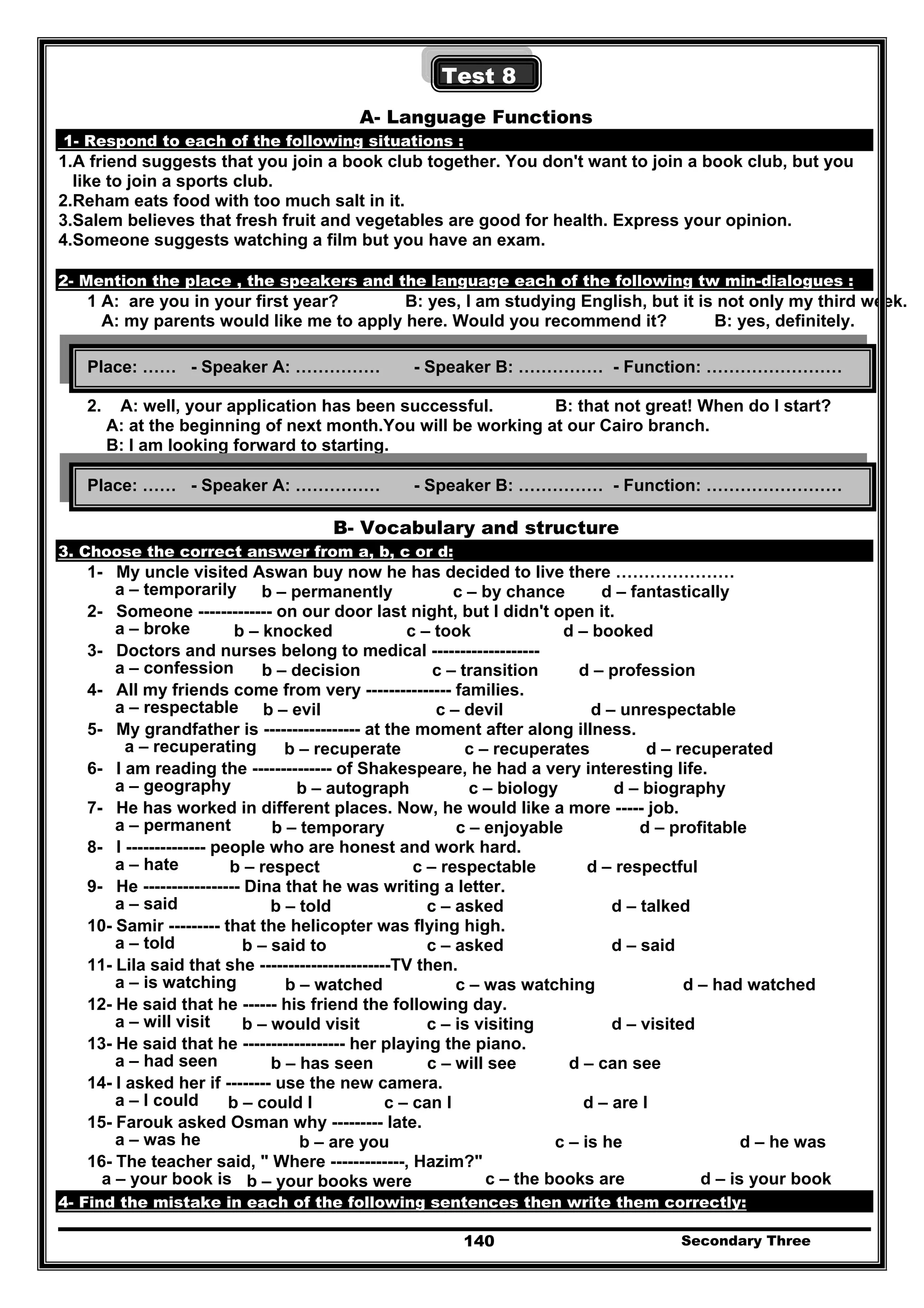 Secondary Three140
Test 8
A- Language Functions
1- Respond to each of the following situations :
1.A friend suggests that you join a book club together. You don't want to join a book club, but you
like to join a sports club.
2.Reham eats food with too much salt in it.
3.Salem believes that fresh fruit and vegetables are good for health. Express your opinion.
4.Someone suggests watching a film but you have an exam.
2- Mention the place , the speakers and the language each of the following tw min-dialogues :
1 A: are you in your first year? B: yes, I am studying English, but it is not only my third week.
A: my parents would like me to apply here. Would you recommend it? B: yes, definitely.
2. A: well, your application has been successful. B: that not great! When do I start?
A: at the beginning of next month.You will be working at our Cairo branch.
B: I am looking forward to starting.
B- Vocabulary and structure
3. Choose the correct answer from a, b, c or d:
1- My uncle visited Aswan buy now he has decided to live there …………………
a – temporarily b – permanently c – by chance d – fantastically
2- Someone ------------- on our door last night, but I didn't open it.
a – broke b – knocked c – took d – booked
3- Doctors and nurses belong to medical -------------------
a – confession b – decision c – transition d – profession
4- All my friends come from very --------------- families.
a – respectable b – evil c – devil d – unrespectable
5- My grandfather is ----------------- at the moment after along illness.
a – recuperating b – recuperate c – recuperates d – recuperated
6- I am reading the -------------- of Shakespeare, he had a very interesting life.
a – geography b – autograph c – biology d – biography
7- He has worked in different places. Now, he would like a more ----- job.
a – permanent b – temporary c – enjoyable d – profitable
8- I -------------- people who are honest and work hard.
a – hate b – respect c – respectable d – respectful
9- He ----------------- Dina that he was writing a letter.
a – said b – told c – asked d – talked
10- Samir --------- that the helicopter was flying high.
a – told b – said to c – asked d – said
11- Lila said that she -----------------------TV then.
a – is watching b – watched c – was watching d – had watched
12- He said that he ------ his friend the following day.
a – will visit b – would visit c – is visiting d – visited
13- He said that he ------------------ her playing the piano.
a – had seen b – has seen c – will see d – can see
14- I asked her if -------- use the new camera.
a – I could b – could I c – can I d – are I
15- Farouk asked Osman why --------- late.
a – was he b – are you c – is he d – he was
16- The teacher said, " Where -------------, Hazim?"
a – your book is b – your books were c – the books are d – is your book
4- Find the mistake in each of the following sentences then write them correctly:
Place: …… - Speaker A: …………… - Speaker B: …………… - Function: ……………………
Place: …… - Speaker A: …………… - Speaker B: …………… - Function: ……………………
 