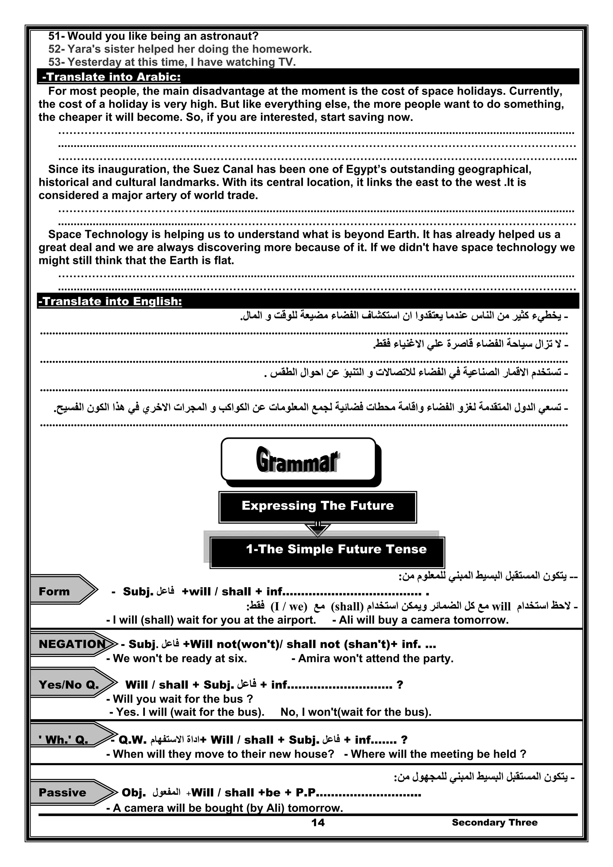 Secondary Three14
51- Would you like being an astronaut?
52- Yara's sister helped her doing the homework.
53- Yesterday at this time, I have watching TV.
-Translate into Arabic:
For most people, the main disadvantage at the moment is the cost of space holidays. Currently,
the cost of a holiday is very high. But like everything else, the more people want to do something,
the cheaper it will become. So, if you are interested, start saving now.
……………..………………….......................................................................................................................
..............................................………………………………………………………………………………………
………………………………………………………………………………………………………………………...
Since its inauguration, the Suez Canal has been one of Egypt’s outstanding geographical,
historical and cultural landmarks. With its central location, it links the east to the west .It is
considered a major artery of world trade.
……………..………………….......................................................................................................................
..............................................………………………………………………………………………………………
Space Technology is helping us to understand what is beyond Earth. It has already helped us a
great deal and we are always discovering more because of it. If we didn't have space technology we
might still think that the Earth is flat.
……………..………………….......................................................................................................................
..............................................………………………………………………………………………………………
-Translate into English:
-‫المال‬ ‫و‬ ‫للوقت‬ ‫مضيعة‬ ‫الفضاء‬ ‫استكشاف‬ ‫ان‬ ‫يعتقدوا‬ ‫عندما‬ ‫الناس‬ ‫من‬ ‫كثير‬ ‫يخطيء‬.
...........................................................................................................................................................................
-‫تزال‬ ‫ال‬‫فقط‬ ‫االغنياء‬ ‫علي‬ ‫قاصرة‬ ‫الفضاء‬ ‫سياحة‬.
...........................................................................................................................................................................
-‫و‬ ‫لالتصاالت‬ ‫الفضاء‬ ‫في‬ ‫الصناعية‬ ‫االقمار‬ ‫تستخدم‬‫الطقس‬ ‫احوال‬ ‫عن‬ ‫التنبؤ‬.
...........................................................................................................................................................................
-‫لجمع‬ ‫فضائية‬ ‫محطات‬ ‫واقامة‬ ‫الفضاء‬ ‫لغزو‬ ‫المتقدمة‬ ‫الدول‬ ‫تسعي‬‫الفسيح‬ ‫الكون‬ ‫ھذا‬ ‫في‬ ‫االخري‬ ‫المجرات‬ ‫و‬ ‫الكواكب‬ ‫عن‬ ‫المعلومات‬.
...........................................................................................................................................................................
Expressing The Future
1-The Simple Future Tense
--‫البسيط‬ ‫المستقبل‬ ‫يتكون‬‫للمعلوم‬ ‫المبني‬‫من‬:
Form - Subj. ‫فاعل‬ +will / shall + inf………………………………. .
-‫استخدام‬ ‫الحظ‬will‫و‬ ‫الضمائر‬ ‫كل‬ ‫مع‬‫يمكن‬‫استخدام‬(shall)‫مع‬I / we)(‫فقط‬:
- I will (shall) wait for you at the airport. - Ali will buy a camera tomorrow.
NEGATION - Subj. ‫فاعل‬ +Will not(won't)/ shall not (shan't)+ inf. …
- We won't be ready at six. - Amira won't attend the party.
Yes/No Q. Will / shall + Subj. ‫فاعل‬ + inf………………………. ?
- Will you wait for the bus ?
- Yes. I will (wait for the bus). No, I won't(wait for the bus).
' Wh.' Q. - Q.W. ‫اداة‬‫االستفھام‬ + Will / shall + Subj. ‫فاعل‬ + inf……. ?
- When will they move to their new house? - Where will the meeting be held ?
-‫البسيط‬ ‫المستقبل‬ ‫يتكون‬‫للمجھول‬ ‫المبني‬‫من‬:
Passive Obj. +‫المفعول‬ Will / shall +be + P.P.……………………...
- A camera will be bought (by Ali) tomorrow.
 