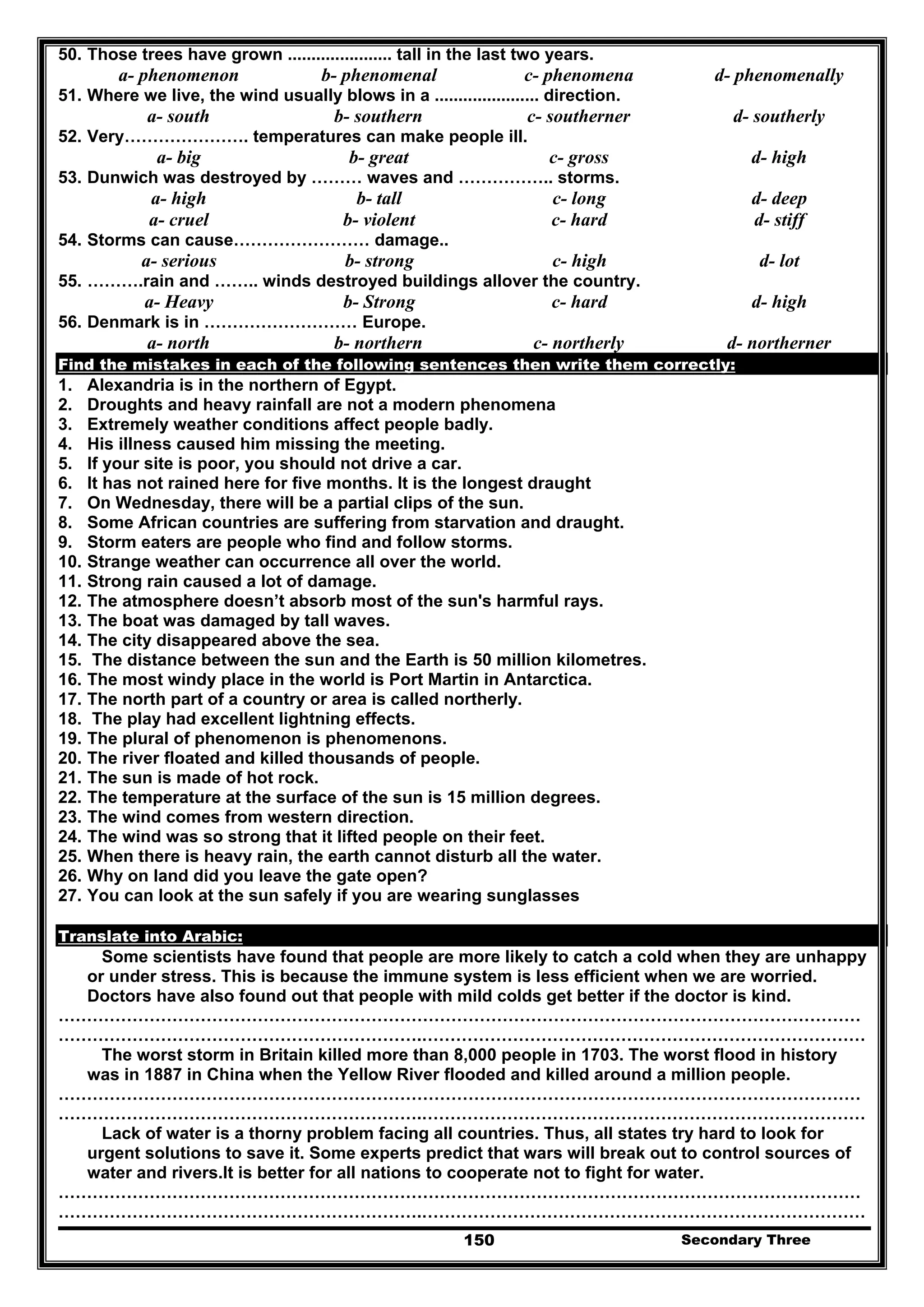 Secondary Three150
50. Those trees have grown ...................... tall in the last two years.
a- phenomenon b- phenomenal c- phenomena d- phenomenally
51. Where we live, the wind usually blows in a ...................... direction.
a- south b- southern c- southerner d- southerly
52. Very…………………. temperatures can make people ill.
a- big b- great c- gross d- high
53. Dunwich was destroyed by ……… waves and …………….. storms.
a- high b- tall c- long d- deep
a- cruel b- violent c- hard d- stiff
54. Storms can cause…………………… damage..
a- serious b- strong c- high d- lot
55. ……….rain and …….. winds destroyed buildings allover the country.
a- Heavy b- Strong c- hard d- high
56. Denmark is in ……………………… Europe.
a- north b- northern c- northerly d- northerner
Find the mistakes in each of the following sentences then write them correctly:
1. Alexandria is in the northern of Egypt.
2. Droughts and heavy rainfall are not a modern phenomena
3. Extremely weather conditions affect people badly.
4. His illness caused him missing the meeting.
5. If your site is poor, you should not drive a car.
6. It has not rained here for five months. It is the longest draught
7. On Wednesday, there will be a partial clips of the sun.
8. Some African countries are suffering from starvation and draught.
9. Storm eaters are people who find and follow storms.
10. Strange weather can occurrence all over the world.
11. Strong rain caused a lot of damage.
12. The atmosphere doesn’t absorb most of the sun's harmful rays.
13. The boat was damaged by tall waves.
14. The city disappeared above the sea.
15. The distance between the sun and the Earth is 50 million kilometres.
16. The most windy place in the world is Port Martin in Antarctica.
17. The north part of a country or area is called northerly.
18. The play had excellent lightning effects.
19. The plural of phenomenon is phenomenons.
20. The river floated and killed thousands of people.
21. The sun is made of hot rock.
22. The temperature at the surface of the sun is 15 million degrees.
23. The wind comes from western direction.
24. The wind was so strong that it lifted people on their feet.
25. When there is heavy rain, the earth cannot disturb all the water.
26. Why on land did you leave the gate open?
27. You can look at the sun safely if you are wearing sunglasses
Translate into Arabic:
Some scientists have found that people are more likely to catch a cold when they are unhappy
or under stress. This is because the immune system is less efficient when we are worried.
Doctors have also found out that people with mild colds get better if the doctor is kind.
……………………………………………………………………………………………………………………………
……………………………………………………….……………………………………………………………………
The worst storm in Britain killed more than 8,000 people in 1703. The worst flood in history
was in 1887 in China when the Yellow River flooded and killed around a million people.
……………………………………………………………………………………………………………………………
……………………………………………………….……………………………………………………………………
Lack of water is a thorny problem facing all countries. Thus, all states try hard to look for
urgent solutions to save it. Some experts predict that wars will break out to control sources of
water and rivers.It is better for all nations to cooperate not to fight for water.
……………………………………………………………………………………………………………………………
……………………………………………………….……………………………………………………………………
 