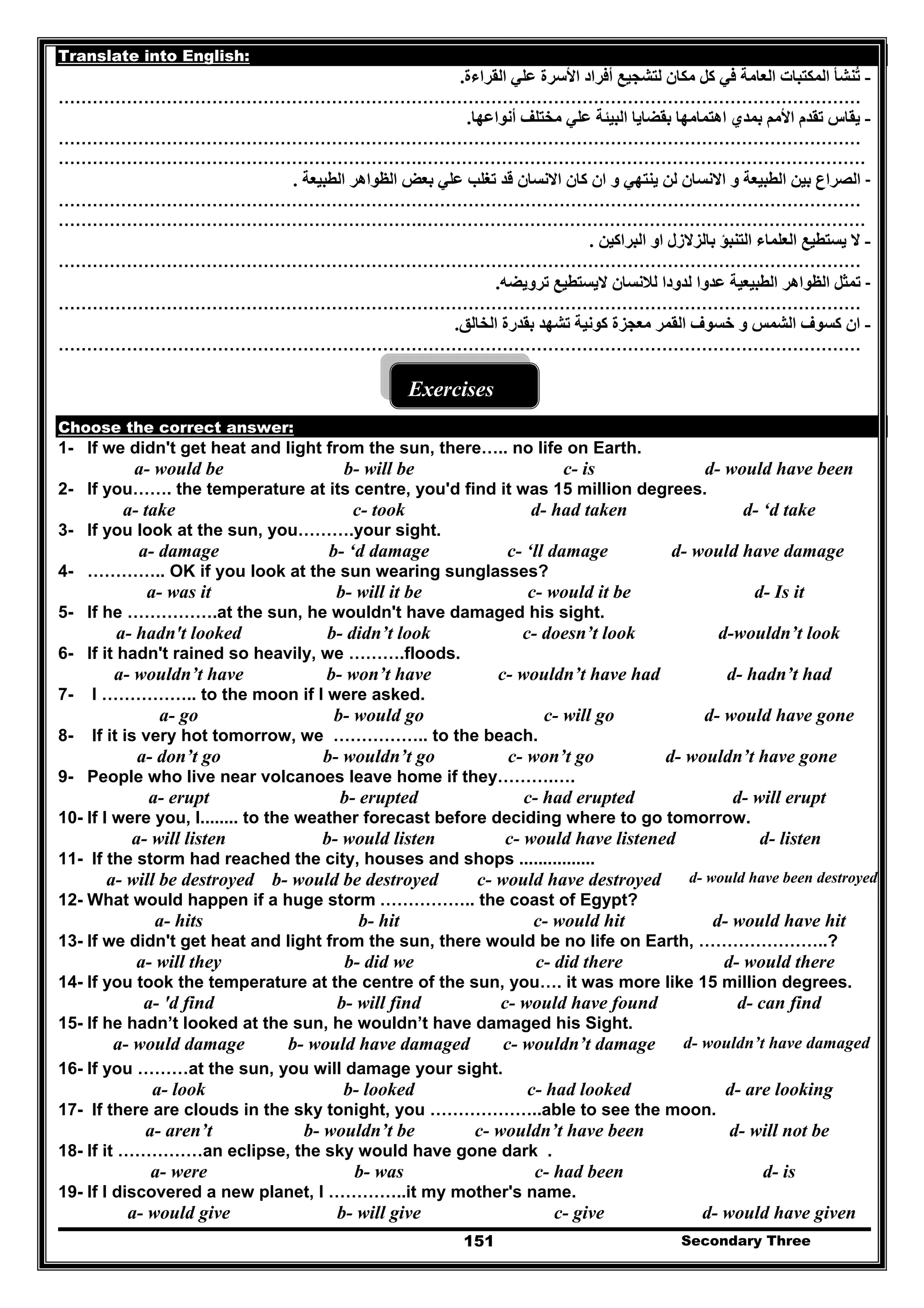 Secondary Three151
Translate into English:
-‫األ‬ ‫أفراد‬ ‫لتشجيع‬ ‫مكان‬ ‫كل‬ ‫في‬ ‫العامة‬ ‫المكتبات‬ ‫تنشأ‬ُ‫القراءة‬ ‫علي‬ ‫سرة‬.
……………………………………………………………………………………………………………………………
-‫أنواعھا‬ ‫مختلف‬ ‫علي‬ ‫البيئة‬ ‫بقضايا‬ ‫اھتمامھا‬ ‫بمدي‬ ‫األمم‬ ‫تقدم‬ ‫يقاس‬.
……………………………………………………………………………………………………………………………
……………………………………………………….……………………………………………………………………
-‫االنسان‬ ‫و‬ ‫الطبيعة‬ ‫بين‬ ‫الصراع‬‫الطبيعة‬ ‫الظواھر‬ ‫بعض‬ ‫علي‬ ‫تغلب‬ ‫قد‬ ‫االنسان‬ ‫كان‬ ‫ان‬ ‫و‬ ‫ينتھي‬ ‫لن‬.
……………………………………………………………………………………………………………………………
……………………………………………………….……………………………………………………………………
-‫البراكين‬ ‫او‬ ‫بالزالزل‬ ‫التنبؤ‬ ‫العلماء‬ ‫يستطيع‬ ‫ال‬.
……………………………………………………………………………………………………………………………
-‫ترويضه‬ ‫اليستطيع‬ ‫لالنسان‬ ‫لدودا‬ ‫عدوا‬ ‫الطبيعية‬ ‫الظواھر‬ ‫تمثل‬.
……………………………………………………………………………………………………………………………
-‫الخالق‬ ‫بقدرة‬ ‫تشھد‬ ‫كونية‬ ‫معجزة‬ ‫القمر‬ ‫خسوف‬ ‫و‬ ‫الشمس‬ ‫كسوف‬ ‫ان‬.
……………………………………………………………………………………………………………………………
Exercises
Choose the correct answer:
1- If we didn't get heat and light from the sun, there….. no life on Earth.
a- would be b- will be c- is d- would have been
2- If you……. the temperature at its centre, you'd find it was 15 million degrees.
a- take c- took d- had taken d- ‘d take
3- If you look at the sun, you……….your sight.
a- damage b- ‘d damage c- ‘ll damage d- would have damage
4- ………….. OK if you look at the sun wearing sunglasses?
a- was it b- will it be c- would it be d- Is it
5- If he …………….at the sun, he wouldn't have damaged his sight.
d-wouldn’t lookc- doesn’t lookb- didn’t looka- hadn't looked
6- If it hadn't rained so heavily, we ……….floods.
d- hadn’t hadc- wouldn’t have hadb- won’t havea- wouldn’t have
7- I …………….. to the moon if I were asked.
d- would have gonec- will gob- would goa- go
8- If it is very hot tomorrow, we …………….. to the beach.
a- don’t go b- wouldn’t go c- won’t go d- wouldn’t have gone
9- People who live near volcanoes leave home if they……….….
a- erupt b- erupted c- had erupted d- will erupt
10- If I were you, I........ to the weather forecast before deciding where to go tomorrow.
a- will listen b- would listen c- would have listened d- listen
11- If the storm had reached the city, houses and shops ................
d- would have been destroyedc- would have destroyedb- would be destroyeda- will be destroyed
12- What would happen if a huge storm …………….. the coast of Egypt?
a- hits b- hit c- would hit d- would have hit
13- If we didn't get heat and light from the sun, there would be no life on Earth, …………………..?
a- will they b- did we c- did there d- would there
14- If you took the temperature at the centre of the sun, you…. it was more like 15 million degrees.
a- 'd find b- will find c- would have found d- can find
15- If he hadn’t looked at the sun, he wouldn’t have damaged his Sight.
a- would damage b- would have damaged c- wouldn’t damage d- wouldn’t have damaged
16- If you ………at the sun, you will damage your sight.
a- look b- looked c- had looked d- are looking
17- If there are clouds in the sky tonight, you ………………..able to see the moon.
a- aren’t b- wouldn’t be c- wouldn’t have been d- will not be
18- If it ……………an eclipse, the sky would have gone dark .
a- were b- was c- had been d- is
19- If I discovered a new planet, I …………..it my mother's name.
a- would give b- will give c- give d- would have given
 