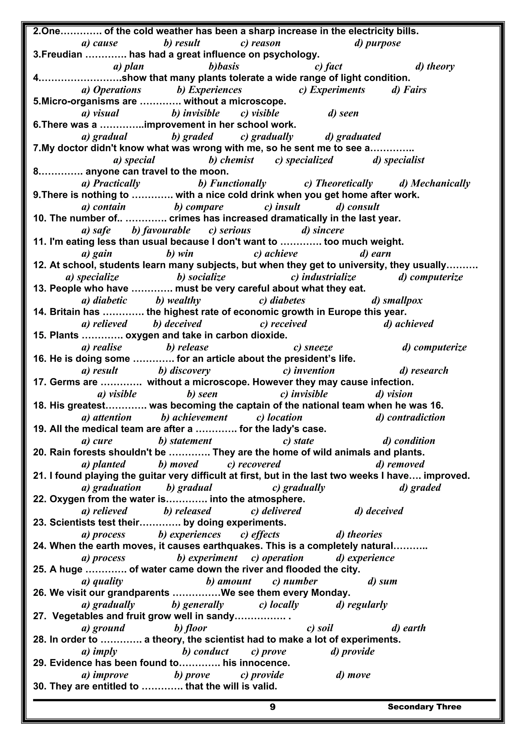 Secondary Three9
2.One…………. of the cold weather has been a sharp increase in the electricity bills.
a) cause b) result c) reason d) purpose
3.Freudian …………. has had a great influence on psychology.
a) plan b)basis c) fact d) theory
4.…………………….show that many plants tolerate a wide range of light condition.
a) Operations b) Experiences c) Experiments d) Fairs
5.Micro-organisms are …………. without a microscope.
a) visual b) invisible c) visible d) seen
6.There was a …………..improvement in her school work.
a) gradual b) graded c) gradually d) graduated
7.My doctor didn't know what was wrong with me, so he sent me to see a…………..
a) special b) chemist c) specialized d) specialist
8.…………. anyone can travel to the moon.
a) Practically b) Functionally c) Theoretically d) Mechanically
9.There is nothing to …………. with a nice cold drink when you get home after work.
a) contain b) compare c) insult d) consult
10. The number of.. …………. crimes has increased dramatically in the last year.
a) safe b) favourable c) serious d) sincere
11. I'm eating less than usual because I don't want to …………. too much weight.
a) gain b) win c) achieve d) earn
12. At school, students learn many subjects, but when they get to university, they usually……….
a) specialize b) socialize c) industrialize d) computerize
13. People who have …………. must be very careful about what they eat.
a) diabetic b) wealthy c) diabetes d) smallpox
14. Britain has …………. the highest rate of economic growth in Europe this year.
a) relieved b) deceived c) received d) achieved
15. Plants …………. oxygen and take in carbon dioxide.
a) realise b) release c) sneeze d) computerize
16. He is doing some …………. for an article about the president’s life.
a) result b) discovery c) invention d) research
17. Germs are …………. without a microscope. However they may cause infection.
a) visible b) seen c) invisible d) vision
18. His greatest…………. was becoming the captain of the national team when he was 16.
a) attention b) achievement c) location d) contradiction
19. All the medical team are after a …………. for the lady's case.
a) cure b) statement c) state d) condition
20. Rain forests shouldn't be …………. They are the home of wild animals and plants.
a) planted b) moved c) recovered d) removed
21. I found playing the guitar very difficult at first, but in the last two weeks I have…. improved.
a) graduation b) gradual c) gradually d) graded
22. Oxygen from the water is…………. into the atmosphere.
a) relieved b) released c) delivered d) deceived
23. Scientists test their…………. by doing experiments.
a) process b) experiences c) effects d) theories
24. When the earth moves, it causes earthquakes. This is a completely natural………..
a) process b) experiment c) operation d) experience
25. A huge …………. of water came down the river and flooded the city.
a) quality b) amount c) number d) sum
26. We visit our grandparents ……………We see them every Monday.
a) gradually b) generally c) locally d) regularly
27. Vegetables and fruit grow well in sandy……………. .
a) ground b) floor c) soil d) earth
28. In order to …………. a theory, the scientist had to make a lot of experiments.
a) imply b) conduct c) prove d) provide
29. Evidence has been found to…………. his innocence.
a) improve b) prove c) provide d) move
30. They are entitled to …………. that the will is valid.
 