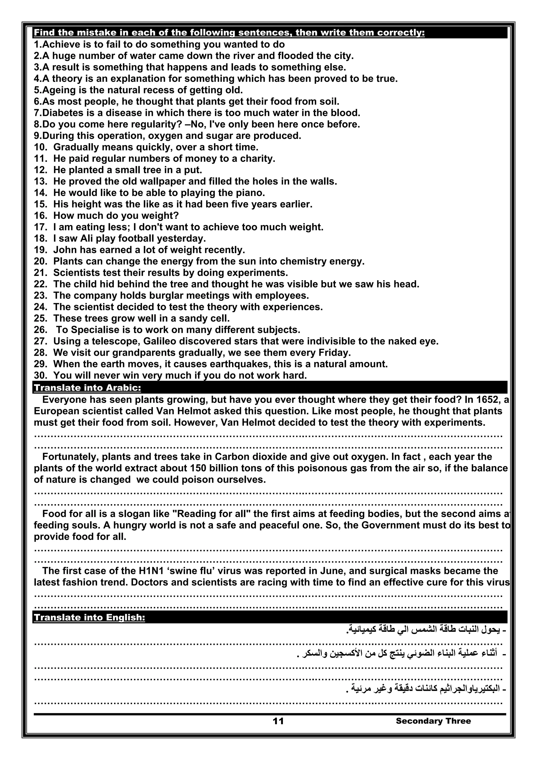 Secondary Three11
Find the mistake in each of the following sentences, then write them correctly:
1.Achieve is to fail to do something you wanted to do
2.A huge number of water came down the river and flooded the city.
3.A result is something that happens and leads to something else.
4.A theory is an explanation for something which has been proved to be true.
5.Ageing is the natural recess of getting old.
6.As most people, he thought that plants get their food from soil.
7.Diabetes is a disease in which there is too much water in the blood.
8.Do you come here regularity? –No, I've only been here once before.
9.During this operation, oxygen and sugar are produced.
10. Gradually means quickly, over a short time.
11. He paid regular numbers of money to a charity.
12. He planted a small tree in a put.
13. He proved the old wallpaper and filled the holes in the walls.
14. He would like to be able to playing the piano.
15. His height was the like as it had been five years earlier.
16. How much do you weight?
17. I am eating less; I don't want to achieve too much weight.
18. I saw Ali play football yesterday.
19. John has earned a lot of weight recently.
20. Plants can change the energy from the sun into chemistry energy.
21. Scientists test their results by doing experiments.
22. The child hid behind the tree and thought he was visible but we saw his head.
23. The company holds burglar meetings with employees.
24. The scientist decided to test the theory with experiences.
25. These trees grow well in a sandy cell.
26. To Specialise is to work on many different subjects.
27. Using a telescope, Galileo discovered stars that were indivisible to the naked eye.
28. We visit our grandparents gradually, we see them every Friday.
29. When the earth moves, it causes earthquakes, this is a natural amount.
30. You will never win very much if you do not work hard.
Translate into Arabic:
Everyone has seen plants growing, but have you ever thought where they get their food? In 1652, a
European scientist called Van Helmot asked this question. Like most people, he thought that plants
must get their food from soil. However, Van Helmot decided to test the theory with experiments.
……………………………………………………………………….……………………………………………………
………………………………………………………………………….…………………………………………………
Fortunately, plants and trees take in Carbon dioxide and give out oxygen. In fact , each year the
plants of the world extract about 150 billion tons of this poisonous gas from the air so, if the balance
of nature is changed we could poison ourselves.
……………………………………………………………………….……………………………………………………
………………………………………………………………………….…………………………………………………
Food for all is a slogan like "Reading for all" the first aims at feeding bodies, but the second aims at
feeding souls. A hungry world is not a safe and peaceful one. So, the Government must do its best to
provide food for all.
……………………………………………………………………….……………………………………………………
………………………………………………………………………….…………………………………………………
The first case of the H1N1 ‘swine flu’ virus was reported in June, and surgical masks became the
latest fashion trend. Doctors and scientists are racing with time to find an effective cure for this virus.
……………………………………………………………………….……………………………………………………
………………………………………………………………………….…………………………………………………
Translate into English:
-‫كيميائية‬ ‫طاقة‬ ‫الي‬ ‫الشمس‬ ‫طاقة‬ ‫النبات‬ ‫يحول‬.
………………………………………………………………………………………….…………………………………
-‫والسكر‬ ‫األكسجين‬ ‫من‬ ‫كل‬ ‫ينتج‬ ‫الضوئي‬ ‫البناء‬ ‫عملية‬ ‫أثناء‬.
……………………………………………………………………….……………………………………………………
………………………………………………………………………….…………………………………………………
-‫البكتي‬‫مرئية‬ ‫وغير‬ ‫دقيقة‬ ‫كائنات‬ ‫رياوالجراثيم‬.
………………………………………………………………………………………….…………………………………
 