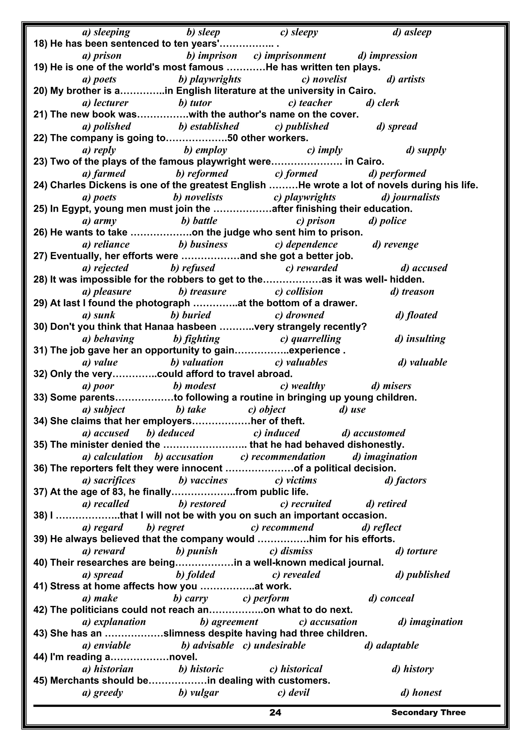 Secondary Three24
a) sleeping b) sleep c) sleepy d) asleep
18) He has been sentenced to ten years'…………….. .
a) prison b) imprison c) imprisonment d) impression
19) He is one of the world's most famous …………He has written ten plays.
a) poets b) playwrights c) novelist d) artists
20) My brother is a…………..in English literature at the university in Cairo.
a) lecturer b) tutor c) teacher d) clerk
21) The new book was…………….with the author's name on the cover.
a) polished b) established c) published d) spread
22) The company is going to……………….50 other workers.
a) reply b) employ c) imply d) supply
23) Two of the plays of the famous playwright were…………………. in Cairo.
a) farmed b) reformed c) formed d) performed
24) Charles Dickens is one of the greatest English ………He wrote a lot of novels during his life.
a) poets b) novelists c) playwrights d) journalists
25) In Egypt, young men must join the ………………after finishing their education.
a) army b) battle c) prison d) police
26) He wants to take ……………….on the judge who sent him to prison.
a) reliance b) business c) dependence d) revenge
27) Eventually, her efforts were ………………and she got a better job.
a) rejected b) refused c) rewarded d) accused
28) It was impossible for the robbers to get to the………………as it was well- hidden.
a) pleasure b) treasure c) collision d) treason
29) At last I found the photograph …………..at the bottom of a drawer.
a) sunk b) buried c) drowned d) floated
30) Don't you think that Hanaa hasbeen ………..very strangely recently?
a) behaving b) fighting c) quarrelling d) insulting
31) The job gave her an opportunity to gain……………..experience .
a) value b) valuation c) valuables d) valuable
32) Only the very…………..could afford to travel abroad.
a) poor b) modest c) wealthy d) misers
33) Some parents………………to following a routine in bringing up young children.
a) subject b) take c) object d) use
34) She claims that her employers………………her of theft.
a) accused b) deduced c) induced d) accustomed
35) The minister denied the …………………….. that he had behaved dishonestly.
a) calculation b) accusation c) recommendation d) imagination
36) The reporters felt they were innocent …………………of a political decision.
a) sacrifices b) vaccines c) victims d) factors
37) At the age of 83, he finally………………..from public life.
a) recalled b) restored c) recruited d) retired
38) I ………………..that I will not be with you on such an important occasion.
a) regard b) regret c) recommend d) reflect
39) He always believed that the company would …………….him for his efforts.
a) reward b) punish c) dismiss d) torture
40) Their researches are being………………in a well-known medical journal.
a) spread b) folded c) revealed d) published
41) Stress at home affects how you ……………..at work.
a) make b) carry c) perform d) conceal
42) The politicians could not reach an……………..on what to do next.
a) explanation b) agreement c) accusation d) imagination
43) She has an ………………slimness despite having had three children.
a) enviable b) advisable c) undesirable d) adaptable
44) I'm reading a………………novel.
a) historian b) historic c) historical d) history
45) Merchants should be………………in dealing with customers.
a) greedy b) vulgar c) devil d) honest
 