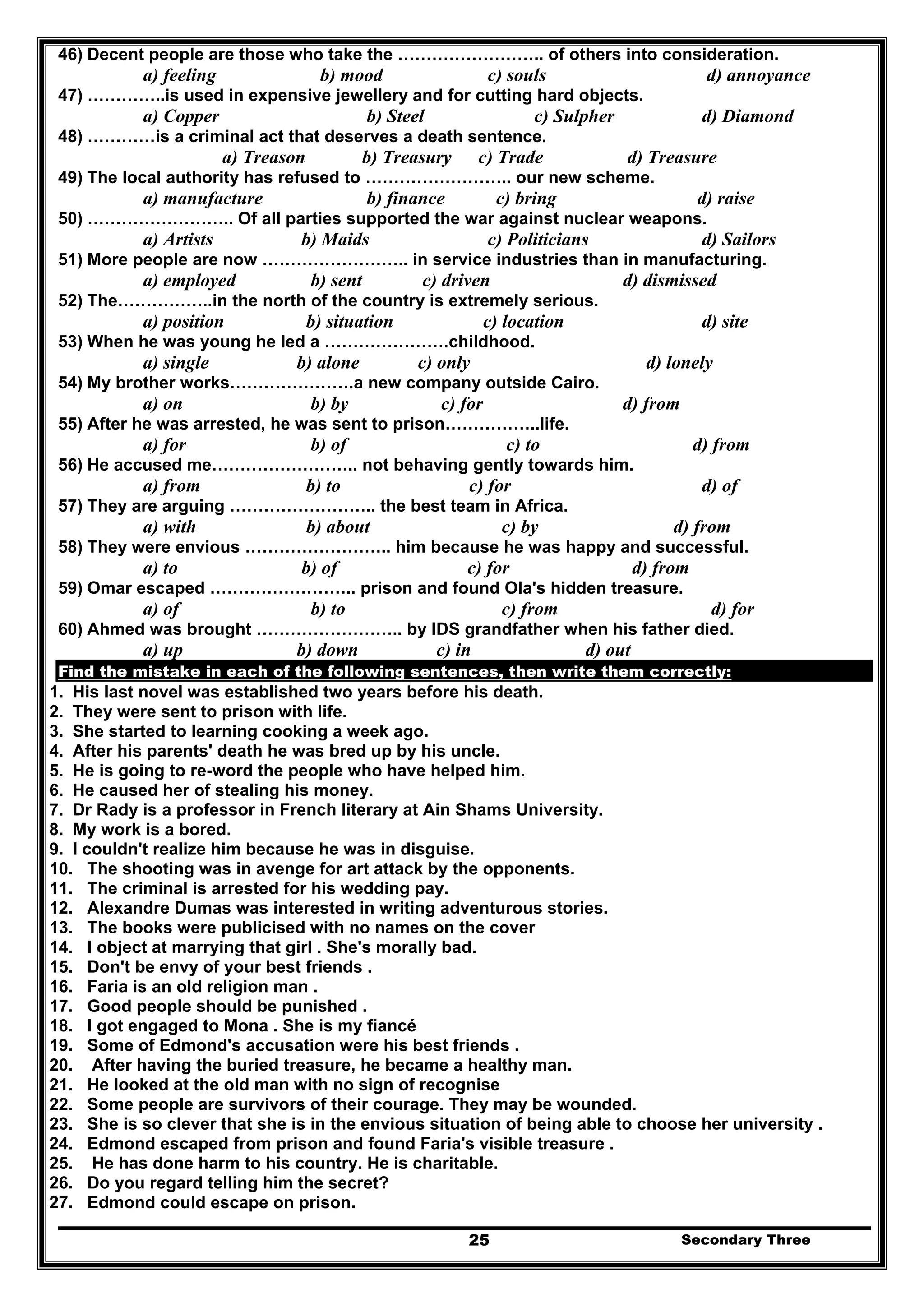 Secondary Three25
46) Decent people are those who take the …………………….. of others into consideration.
a) feeling b) mood c) souls d) annoyance
47) …………..is used in expensive jewellery and for cutting hard objects.
a) Copper b) Steel c) Sulpher d) Diamond
48) …………is a criminal act that deserves a death sentence.
a) Treason b) Treasury c) Trade d) Treasure
49) The local authority has refused to …………………….. our new scheme.
a) manufacture b) finance c) bring d) raise
50) …………………….. Of all parties supported the war against nuclear weapons.
a) Artists b) Maids c) Politicians d) Sailors
51) More people are now …………………….. in service industries than in manufacturing.
a) employed b) sent c) driven d) dismissed
52) The……………..in the north of the country is extremely serious.
a) position b) situation c) location d) site
53) When he was young he led a ………………….childhood.
a) single b) alone c) only d) lonely
54) My brother works………………….a new company outside Cairo.
a) on b) by c) for d) from
55) After he was arrested, he was sent to prison……………..life.
a) for b) of c) to d) from
56) He accused me…………………….. not behaving gently towards him.
a) from b) to c) for d) of
57) They are arguing …………………….. the best team in Africa.
a) with b) about c) by d) from
58) They were envious …………………….. him because he was happy and successful.
a) to b) of c) for d) from
59) Omar escaped …………………….. prison and found Ola's hidden treasure.
a) of b) to c) from d) for
60) Ahmed was brought …………………….. by IDS grandfather when his father died.
a) up b) down c) in d) out
Find the mistake in each of the following sentences, then write them correctly:
1. His last novel was established two years before his death.
2. They were sent to prison with life.
3. She started to learning cooking a week ago.
4. After his parents' death he was bred up by his uncle.
5. He is going to re-word the people who have helped him.
6. He caused her of stealing his money.
7. Dr Rady is a professor in French literary at Ain Shams University.
8. My work is a bored.
9. I couldn't realize him because he was in disguise.
10. The shooting was in avenge for art attack by the opponents.
11. The criminal is arrested for his wedding pay.
12. Alexandre Dumas was interested in writing adventurous stories.
13. The books were publicised with no names on the cover
14. I object at marrying that girl . She's morally bad.
15. Don't be envy of your best friends .
16. Faria is an old religion man .
17. Good people should be punished .
18. I got engaged to Mona . She is my fiancé
19. Some of Edmond's accusation were his best friends .
20. After having the buried treasure, he became a healthy man.
21. He looked at the old man with no sign of recognise
22. Some people are survivors of their courage. They may be wounded.
23. She is so clever that she is in the envious situation of being able to choose her university .
24. Edmond escaped from prison and found Faria's visible treasure .
25. He has done harm to his country. He is charitable.
26. Do you regard telling him the secret?
27. Edmond could escape on prison.
 