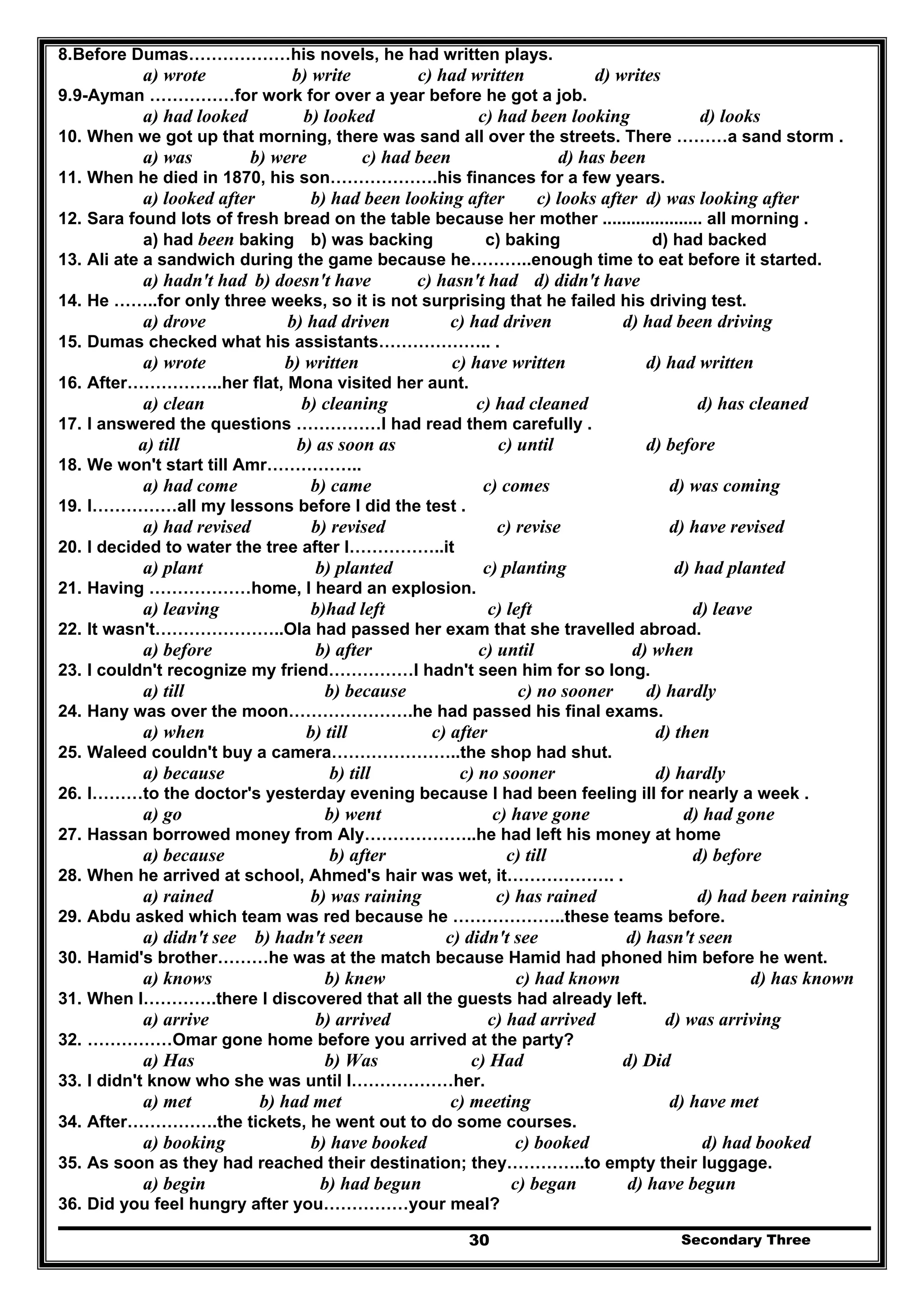 Secondary Three30
8.Before Dumas………………his novels, he had written plays.
a) wrote b) write c) had written d) writes
9.9-Ayman ……………for work for over a year before he got a job.
a) had looked b) looked c) had been looking d) looks
10. When we got up that morning, there was sand all over the streets. There ………a sand storm .
a) was b) were c) had been d) has been
11. When he died in 1870, his son……………….his finances for a few years.
a) looked after b) had been looking after c) looks after d) was looking after
12. Sara found lots of fresh bread on the table because her mother ..................... all morning .
a) had been baking b) was backing c) baking d) had backed
13. Ali ate a sandwich during the game because he………..enough time to eat before it started.
a) hadn't had b) doesn't have c) hasn't had d) didn't have
14. He ……..for only three weeks, so it is not surprising that he failed his driving test.
a) drove b) had driven c) had driven d) had been driving
15. Dumas checked what his assistants……………….. .
a) wrote b) written c) have written d) had written
16. After……………..her flat, Mona visited her aunt.
a) clean b) cleaning c) had cleaned d) has cleaned
17. I answered the questions ……………I had read them carefully .
a) till b) as soon as c) until d) before
18. We won't start till Amr……………..
a) had come b) came c) comes d) was coming
19. I……………all my lessons before I did the test .
a) had revised b) revised c) revise d) have revised
20. I decided to water the tree after I……………..it
a) plant b) planted c) planting d) had planted
21. Having ………………home, I heard an explosion.
a) leaving b)had left c) left d) leave
22. It wasn't…………………..Ola had passed her exam that she travelled abroad.
a) before b) after c) until d) when
23. I couldn't recognize my friend……………I hadn't seen him for so long.
a) till b) because c) no sooner d) hardly
24. Hany was over the moon………………….he had passed his final exams.
a) when b) till c) after d) then
25. Waleed couldn't buy a camera…………………..the shop had shut.
a) because b) till c) no sooner d) hardly
26. I………to the doctor's yesterday evening because I had been feeling ill for nearly a week .
a) go b) went c) have gone d) had gone
27. Hassan borrowed money from Aly………………..he had left his money at home
a) because b) after c) till d) before
28. When he arrived at school, Ahmed's hair was wet, it………………. .
a) rained b) was raining c) has rained d) had been raining
29. Abdu asked which team was red because he ………………..these teams before.
a) didn't see b) hadn't seen c) didn't see d) hasn't seen
30. Hamid's brother………he was at the match because Hamid had phoned him before he went.
a) knows b) knew c) had known d) has known
31. When I………….there I discovered that all the guests had already left.
a) arrive b) arrived c) had arrived d) was arriving
32. ……………Omar gone home before you arrived at the party?
a) Has b) Was c) Had d) Did
33. I didn't know who she was until I………………her.
a) met b) had met c) meeting d) have met
34. After…………….the tickets, he went out to do some courses.
a) booking b) have booked c) booked d) had booked
35. As soon as they had reached their destination; they…………..to empty their luggage.
a) begin b) had begun c) began d) have begun
36. Did you feel hungry after you……………your meal?
 