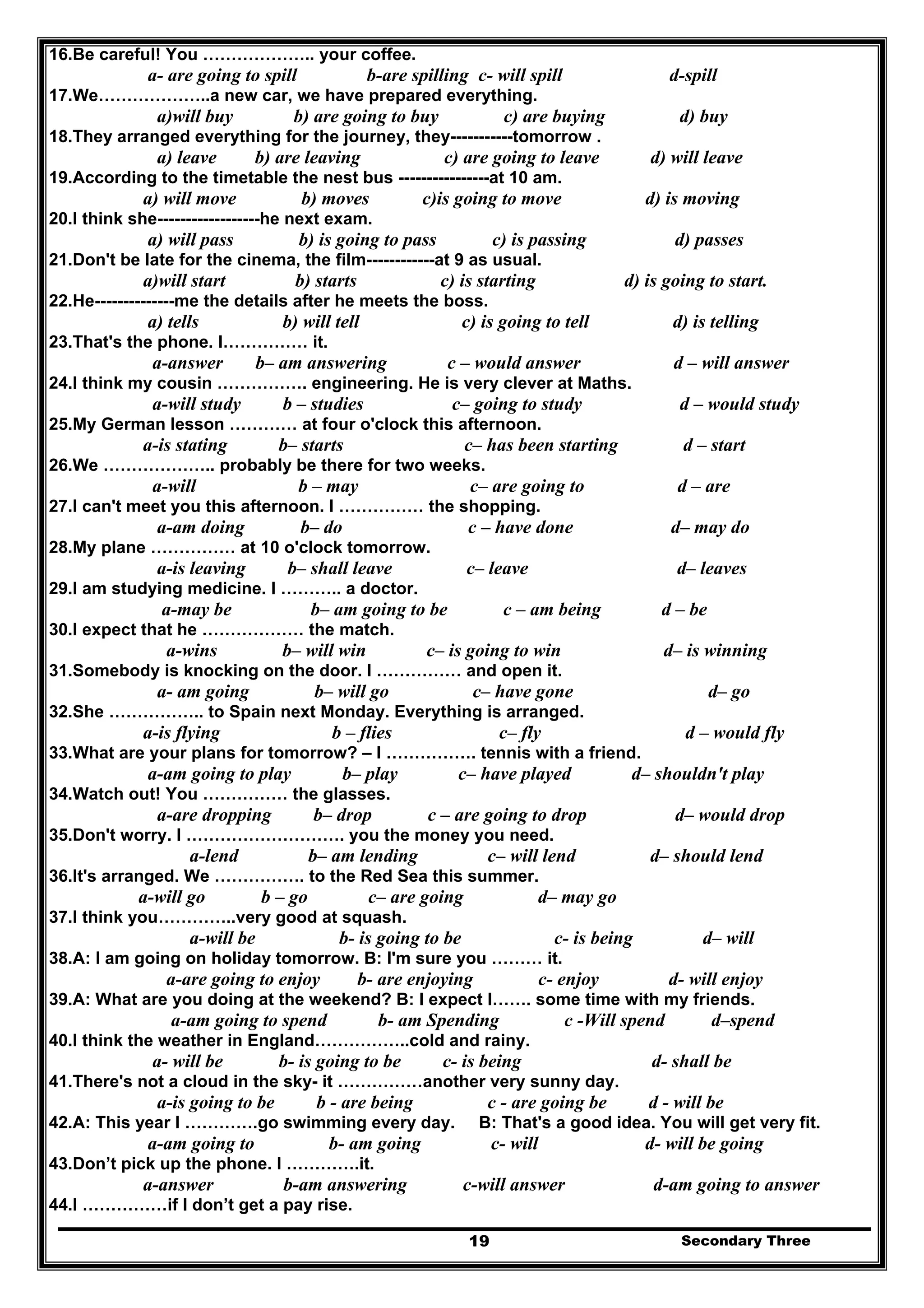 Secondary Three19
16.Be careful! You ……………….. your coffee.
a- are going to spill b-are spilling c- will spill d-spill
17.We………………..a new car, we have prepared everything.
a)will buy b) are going to buy c) are buying d) buy
18.They arranged everything for the journey, they-----------tomorrow .
a) leave b) are leaving c) are going to leave d) will leave
19.According to the timetable the nest bus ----------------at 10 am.
a) will move b) moves c)is going to move d) is moving
20.I think she------------------he next exam.
a) will pass b) is going to pass c) is passing d) passes
21.Don't be late for the cinema, the film------------at 9 as usual.
a)will start b) starts c) is starting d) is going to start.
22.He--------------me the details after he meets the boss.
a) tells b) will tell c) is going to tell d) is telling
23.That's the phone. I…………… it.
a-answer b– am answering c – would answer d – will answer
24.I think my cousin ……………. engineering. He is very clever at Maths.
a-will study b – studies c– going to study d – would study
25.My German lesson ………… at four o'clock this afternoon.
a-is stating b– starts c– has been starting d – start
26.We ……………….. probably be there for two weeks.
a-will b – may c– are going to d – are
27.I can't meet you this afternoon. I …………… the shopping.
a-am doing b– do c – have done d– may do
28.My plane …………… at 10 o'clock tomorrow.
a-is leaving b– shall leave c– leave d– leaves
29.I am studying medicine. I ……….. a doctor.
a-may be b– am going to be c – am being d – be
30.I expect that he ……………… the match.
a-wins b– will win c– is going to win d– is winning
31.Somebody is knocking on the door. I …………… and open it.
a- am going b– will go c– have gone d– go
32.She …………….. to Spain next Monday. Everything is arranged.
a-is flying b – flies c– fly d – would fly
33.What are your plans for tomorrow? – I ……………. tennis with a friend.
a-am going to play b– play c– have played d– shouldn't play
34.Watch out! You …………… the glasses.
a-are dropping b– drop c – are going to drop d– would drop
35.Don't worry. I ………………………. you the money you need.
a-lend b– am lending c– will lend d– should lend
36.It's arranged. We ……………. to the Red Sea this summer.
a-will go b – go c– are going d– may go
37.I think you…………..very good at squash.
a-will be b- is going to be c- is being d– will
38.A: I am going on holiday tomorrow. B: I'm sure you ……… it.
a-are going to enjoy b- are enjoying c- enjoy d- will enjoy
39.A: What are you doing at the weekend? B: I expect I……. some time with my friends.
a-am going to spend b- am Spending c -Will spend d–spend
40.I think the weather in England……………..cold and rainy.
a- will be b- is going to be c- is being d- shall be
41.There's not a cloud in the sky- it ……………another very sunny day.
a-is going to be b - are being c - are going be d - will be
42.A: This year I ………….go swimming every day. B: That's a good idea. You will get very fit.
a-am going to b- am going c- will d- will be going
43.Don’t pick up the phone. I ………….it.
a-answer b-am answering c-will answer d-am going to answer
44.I ……………if I don’t get a pay rise.
 