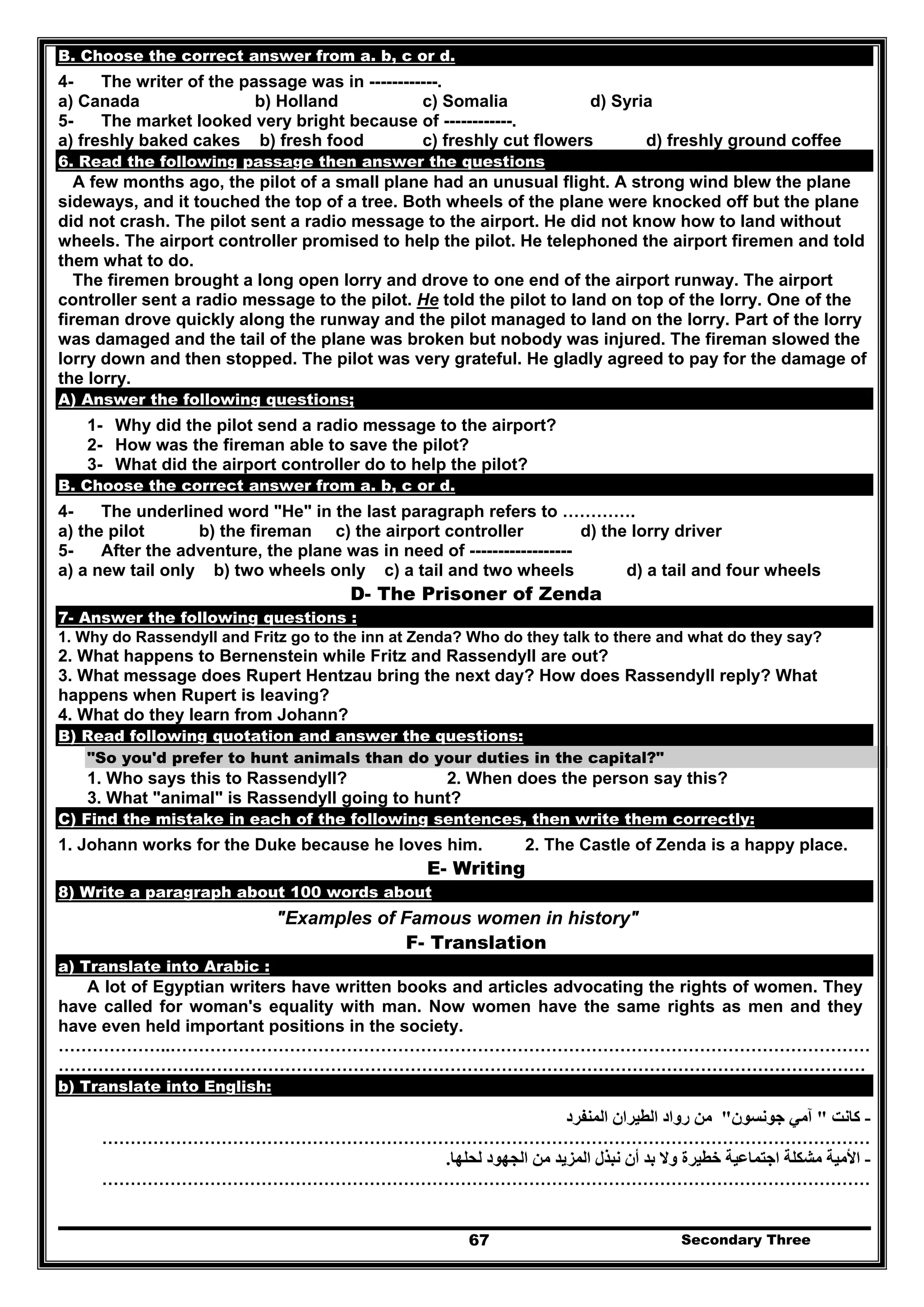 Secondary Three67
B. Choose the correct answer from a. b, c or d.
4- The writer of the passage was in ------------.
a) Canada b) Holland c) Somalia d) Syria
5- The market looked very bright because of ------------.
a) freshly baked cakes b) fresh food c) freshly cut flowers d) freshly ground coffee
6. Read the following passage then answer the questions
A few months ago, the pilot of a small plane had an unusual flight. A strong wind blew the plane
sideways, and it touched the top of a tree. Both wheels of the plane were knocked off but the plane
did not crash. The pilot sent a radio message to the airport. He did not know how to land without
wheels. The airport controller promised to help the pilot. He telephoned the airport firemen and told
them what to do.
The firemen brought a long open lorry and drove to one end of the airport runway. The airport
controller sent a radio message to the pilot. He told the pilot to land on top of the lorry. One of the
fireman drove quickly along the runway and the pilot managed to land on the lorry. Part of the lorry
was damaged and the tail of the plane was broken but nobody was injured. The fireman slowed the
lorry down and then stopped. The pilot was very grateful. He gladly agreed to pay for the damage of
the lorry.
A) Answer the following questions;
1- Why did the pilot send a radio message to the airport?
2- How was the fireman able to save the pilot?
3- What did the airport controller do to help the pilot?
B. Choose the correct answer from a. b, c or d.
4- The underlined word "He" in the last paragraph refers to ………….
a) the pilot b) the fireman c) the airport controller d) the lorry driver
5- After the adventure, the plane was in need of ------------------
a) a new tail only b) two wheels only c) a tail and two wheels d) a tail and four wheels
D- The Prisoner of Zenda
7- Answer the following questions :
1. Why do Rassendyll and Fritz go to the inn at Zenda? Who do they talk to there and what do they say?
2. What happens to Bernenstein while Fritz and Rassendyll are out?
3. What message does Rupert Hentzau bring the next day? How does Rassendyll reply? What
happens when Rupert is leaving?
4. What do they learn from Johann?
B) Read following quotation and answer the questions:
"So you'd prefer to hunt animals than do your duties in the capital?"
1. Who says this to Rassendyll? 2. When does the person say this?
3. What "animal" is Rassendyll going to hunt?
C) Find the mistake in each of the following sentences, then write them correctly:
1. Johann works for the Duke because he loves him. 2. The Castle of Zenda is a happy place.
E- Writing
8) Write a paragraph about 100 words about
"Examples of Famous women in history"
F- Translation
a) Translate into Arabic :
A lot of Egyptian writers have written books and articles advocating the rights of women. They
have called for woman's equality with man. Now women have the same rights as men and they
have even held important positions in the society.
………………..……………………………………………………………………………………………………………
…………………….………………………………………………………………………………………………………
b) Translate into English:
-‫كانت‬"‫جونسون‬ ‫آمي‬"‫المنفرد‬ ‫الطيران‬ ‫رواد‬ ‫من‬
………………………………………………………………………………………………………………………
-‫لحلھا‬ ‫الجھود‬ ‫من‬ ‫المزيد‬ ‫نبذل‬ ‫أن‬ ‫بد‬ ‫وال‬ ‫خطيرة‬ ‫اجتماعية‬ ‫مشكلة‬ ‫األمية‬.
………………………………………………………………………………………………………………………
 