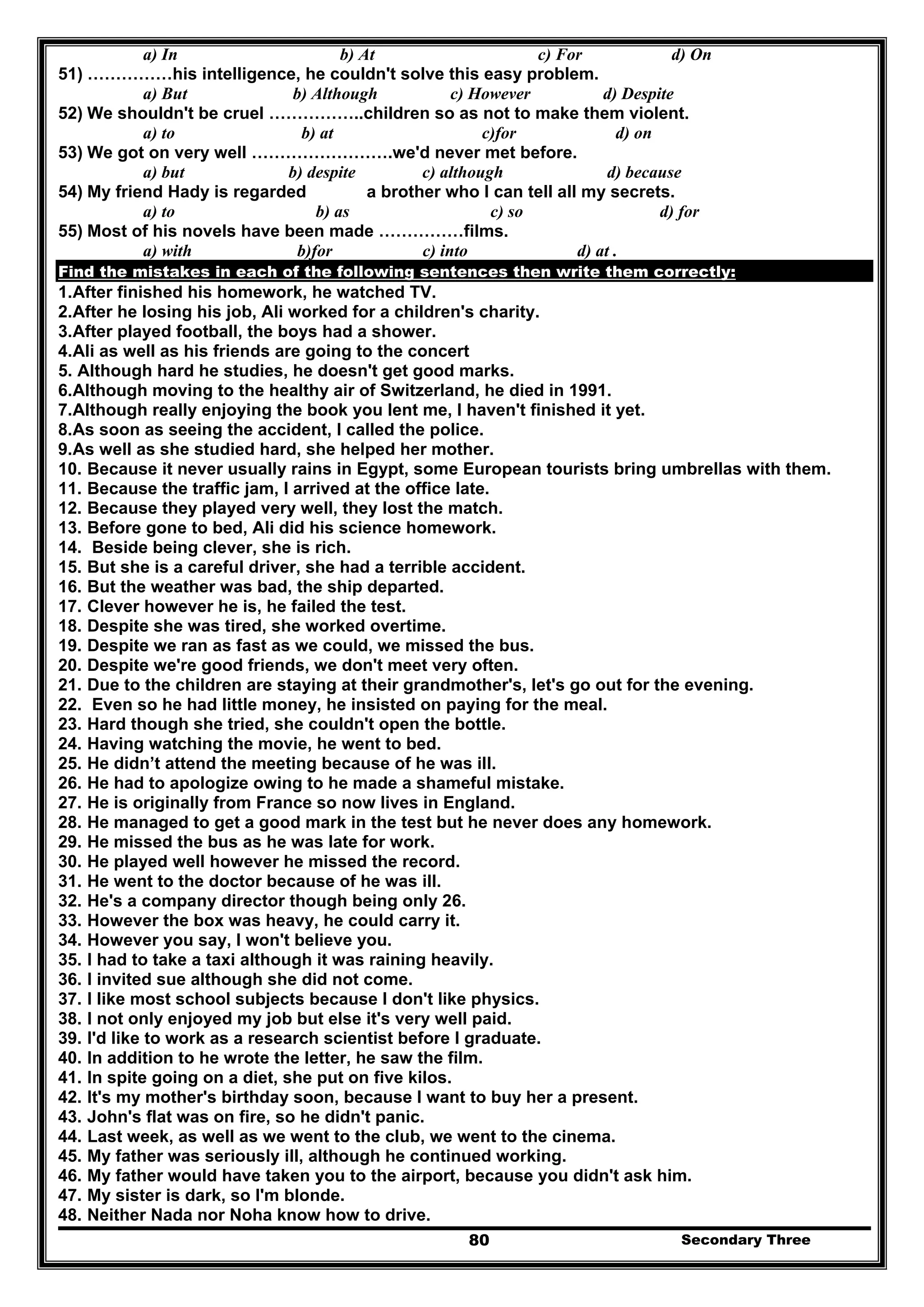 Secondary Three80
a) In b) At c) For d) On
51) ……………his intelligence, he couldn't solve this easy problem.
a) But b) Although c) However d) Despite
52) We shouldn't be cruel ……………..children so as not to make them violent.
a) to b) at c)for d) on
53) We got on very well …………………….we'd never met before.
a) but b) despite c) although d) because
54) My friend Hady is regarded a brother who I can tell all my secrets.
a) to b) as c) so d) for
55) Most of his novels have been made ……………films.
a) with b)for c) into d) at .
Find the mistakes in each of the following sentences then write them correctly:
1.After finished his homework, he watched TV.
2.After he losing his job, Ali worked for a children's charity.
3.After played football, the boys had a shower.
4.Ali as well as his friends are going to the concert
5. Although hard he studies, he doesn't get good marks.
6.Although moving to the healthy air of Switzerland, he died in 1991.
7.Although really enjoying the book you lent me, I haven't finished it yet.
8.As soon as seeing the accident, I called the police.
9.As well as she studied hard, she helped her mother.
10. Because it never usually rains in Egypt, some European tourists bring umbrellas with them.
11. Because the traffic jam, I arrived at the office late.
12. Because they played very well, they lost the match.
13. Before gone to bed, Ali did his science homework.
14. Beside being clever, she is rich.
15. But she is a careful driver, she had a terrible accident.
16. But the weather was bad, the ship departed.
17. Clever however he is, he failed the test.
18. Despite she was tired, she worked overtime.
19. Despite we ran as fast as we could, we missed the bus.
20. Despite we're good friends, we don't meet very often.
21. Due to the children are staying at their grandmother's, let's go out for the evening.
22. Even so he had little money, he insisted on paying for the meal.
23. Hard though she tried, she couldn't open the bottle.
24. Having watching the movie, he went to bed.
25. He didn’t attend the meeting because of he was ill.
26. He had to apologize owing to he made a shameful mistake.
27. He is originally from France so now lives in England.
28. He managed to get a good mark in the test but he never does any homework.
29. He missed the bus as he was late for work.
30. He played well however he missed the record.
31. He went to the doctor because of he was ill.
32. He's a company director though being only 26.
33. However the box was heavy, he could carry it.
34. However you say, I won't believe you.
35. I had to take a taxi although it was raining heavily.
36. I invited sue although she did not come.
37. I like most school subjects because I don't like physics.
38. I not only enjoyed my job but else it's very well paid.
39. I'd like to work as a research scientist before I graduate.
40. In addition to he wrote the letter, he saw the film.
41. In spite going on a diet, she put on five kilos.
42. It's my mother's birthday soon, because I want to buy her a present.
43. John's flat was on fire, so he didn't panic.
44. Last week, as well as we went to the club, we went to the cinema.
45. My father was seriously ill, although he continued working.
46. My father would have taken you to the airport, because you didn't ask him.
47. My sister is dark, so I'm blonde.
48. Neither Nada nor Noha know how to drive.
 
