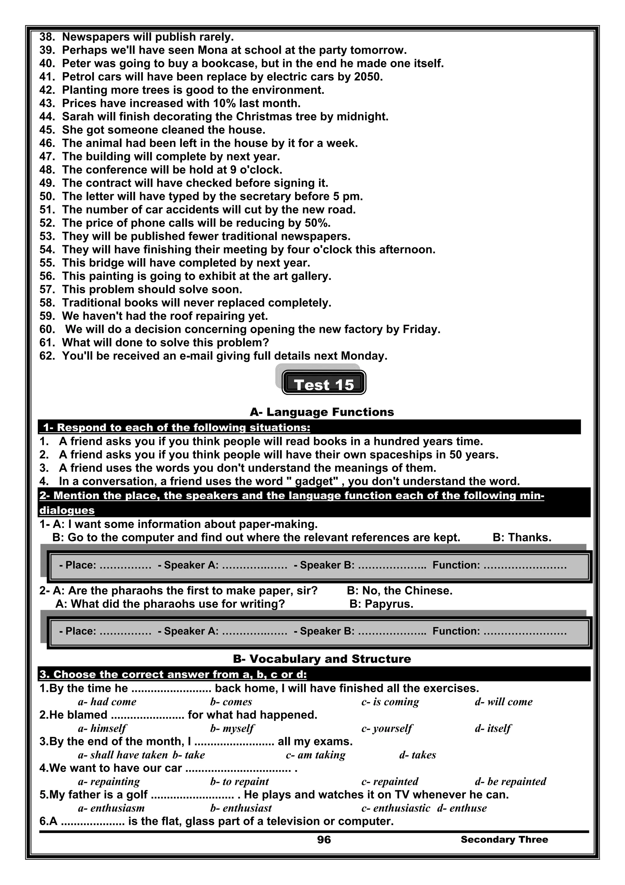 Secondary Three96
38. Newspapers will publish rarely.
39. Perhaps we'll have seen Mona at school at the party tomorrow.
40. Peter was going to buy a bookcase, but in the end he made one itself.
41. Petrol cars will have been replace by electric cars by 2050.
42. Planting more trees is good to the environment.
43. Prices have increased with 10% last month.
44. Sarah will finish decorating the Christmas tree by midnight.
45. She got someone cleaned the house.
46. The animal had been left in the house by it for a week.
47. The building will complete by next year.
48. The conference will be hold at 9 o'clock.
49. The contract will have checked before signing it.
50. The letter will have typed by the secretary before 5 pm.
51. The number of car accidents will cut by the new road.
52. The price of phone calls will be reducing by 50%.
53. They will be published fewer traditional newspapers.
54. They will have finishing their meeting by four o'clock this afternoon.
55. This bridge will have completed by next year.
56. This painting is going to exhibit at the art gallery.
57. This problem should solve soon.
58. Traditional books will never replaced completely.
59. We haven't had the roof repairing yet.
60. We will do a decision concerning opening the new factory by Friday.
61. What will done to solve this problem?
62. You'll be received an e-mail giving full details next Monday.
Test 15
A- Language Functions
1- Respond to each of the following situations:
1. A friend asks you if you think people will read books in a hundred years time.
2. A friend asks you if you think people will have their own spaceships in 50 years.
3. A friend uses the words you don't understand the meanings of them.
4. In a conversation, a friend uses the word " gadget" , you don't understand the word.
2- Mention the place, the speakers and the language function each of the following min-
dialogues
1- A: I want some information about paper-making.
B: Go to the computer and find out where the relevant references are kept. B: Thanks.
2- A: Are the pharaohs the first to make paper, sir? B: No, the Chinese.
A: What did the pharaohs use for writing? B: Papyrus.
B- Vocabulary and Structure
3. Choose the correct answer from a, b, c or d:
1.By the time he ......................... back home, I will have finished all the exercises.
a- had come b- comes c- is coming d- will come
2.He blamed ....................... for what had happened.
a- himself b- myself c- yourself d- itself
3.By the end of the month, I ......................... all my exams.
a- shall have taken b- take c- am taking d- takes
4.We want to have our car ................................. .
a- repainting b- to repaint c- repainted d- be repainted
5.My father is a golf .......................... . He plays and watches it on TV whenever he can.
a- enthusiasm b- enthusiast c- enthusiastic d- enthuse
6.A .................... is the flat, glass part of a television or computer.
- Place: …………… - Speaker A: ………….…… - Speaker B: ……………….. Function: ……………………
- Place: …………… - Speaker A: ………….…… - Speaker B: ……………….. Function: ……………………
 
