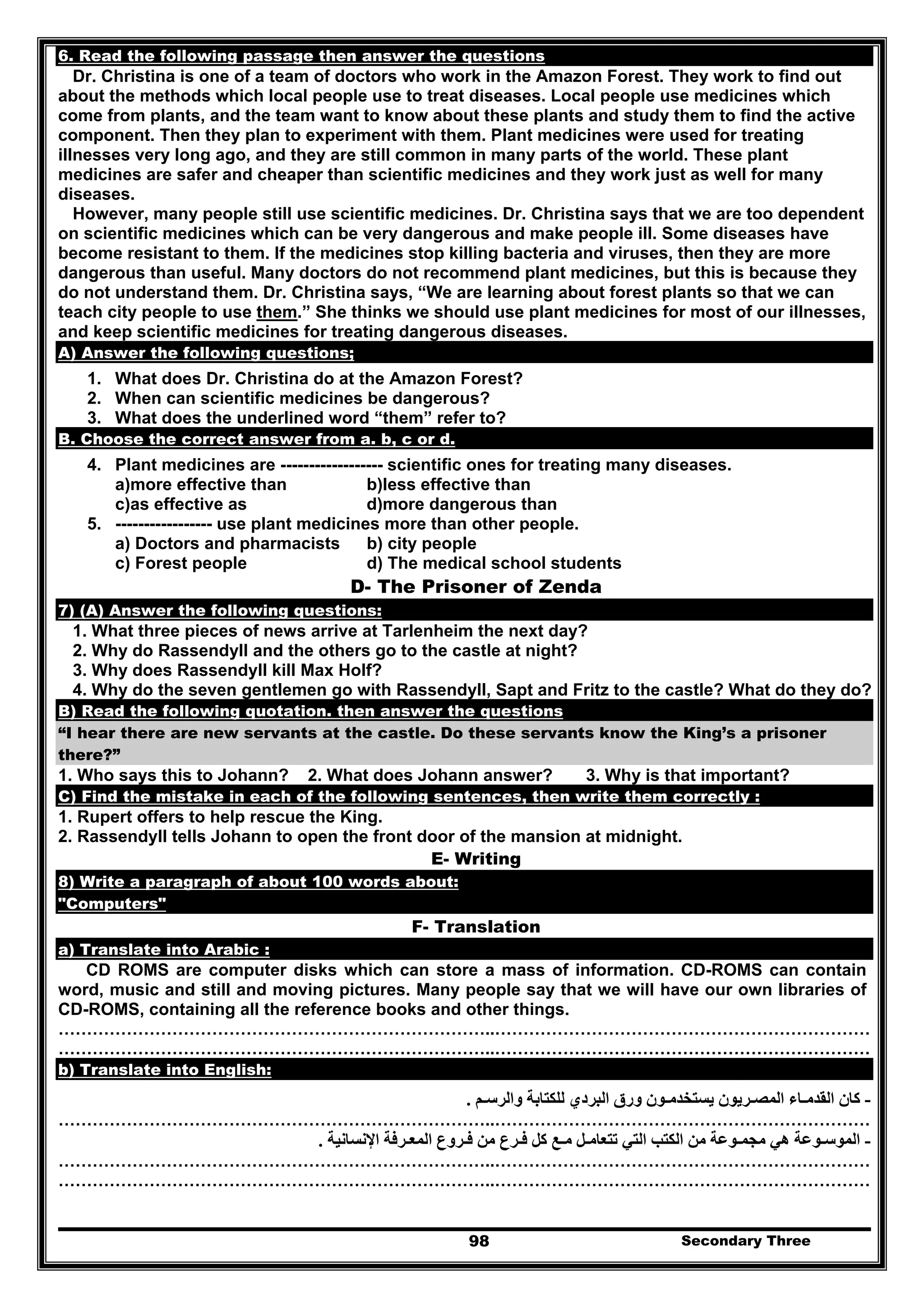 Secondary Three98
6. Read the following passage then answer the questions
Dr. Christina is one of a team of doctors who work in the Amazon Forest. They work to find out
about the methods which local people use to treat diseases. Local people use medicines which
come from plants, and the team want to know about these plants and study them to find the active
component. Then they plan to experiment with them. Plant medicines were used for treating
illnesses very long ago, and they are still common in many parts of the world. These plant
medicines are safer and cheaper than scientific medicines and they work just as well for many
diseases.
However, many people still use scientific medicines. Dr. Christina says that we are too dependent
on scientific medicines which can be very dangerous and make people ill. Some diseases have
become resistant to them. If the medicines stop killing bacteria and viruses, then they are more
dangerous than useful. Many doctors do not recommend plant medicines, but this is because they
do not understand them. Dr. Christina says, “We are learning about forest plants so that we can
teach city people to use them.” She thinks we should use plant medicines for most of our illnesses,
and keep scientific medicines for treating dangerous diseases.
A) Answer the following questions;
1. What does Dr. Christina do at the Amazon Forest?
2. When can scientific medicines be dangerous?
3. What does the underlined word “them” refer to?
B. Choose the correct answer from a. b, c or d.
4. Plant medicines are ------------------ scientific ones for treating many diseases.
a)more effective than b)less effective than
c)as effective as d)more dangerous than
5. ----------------- use plant medicines more than other people.
a) Doctors and pharmacists b) city people
c) Forest people d) The medical school students
D- The Prisoner of Zenda
7) (A) Answer the following questions:
1. What three pieces of news arrive at Tarlenheim the next day?
2. Why do Rassendyll and the others go to the castle at night?
3. Why does Rassendyll kill Max Holf?
4. Why do the seven gentlemen go with Rassendyll, Sapt and Fritz to the castle? What do they do?
B) Read the following quotation. then answer the questions
“I hear there are new servants at the castle. Do these servants know the King’s a prisoner
there?”
1. Who says this to Johann? 2. What does Johann answer? 3. Why is that important?
C) Find the mistake in each of the following sentences, then write them correctly :
1. Rupert offers to help rescue the King.
2. Rassendyll tells Johann to open the front door of the mansion at midnight.
E- Writing
8) Write a paragraph of about 100 words about:
"Computers"
F- Translation
a) Translate into Arabic :
CD ROMS are computer disks which can store a mass of information. CD-ROMS can contain
word, music and still and moving pictures. Many people say that we will have our own libraries of
CD-ROMS, containing all the reference books and other things.
…………………………………………………………………..…………………………………………………………
…………………………………………………………………..…………………………………………………………
b) Translate into English:
-‫والرسـم‬ ‫للكتابة‬ ‫البردي‬ ‫ورق‬ ‫يستخدمـون‬ ‫المصـريون‬ ‫القدمـاء‬ ‫كان‬.
…………………………………………………………………..…………………………………………………………
-‫تتعامـ‬ ‫التي‬ ‫الكتب‬ ‫من‬ ‫مجمـوعة‬ ‫ھي‬ ‫الموسـوعة‬‫ل‬‫فـرع‬ ‫كل‬ ‫مـع‬‫اإلنسانية‬ ‫المعـرفة‬ ‫فـروع‬ ‫من‬.
…………………………………………………………………..…………………………………………………………
…………………………………………………………………..…………………………………………………………
 