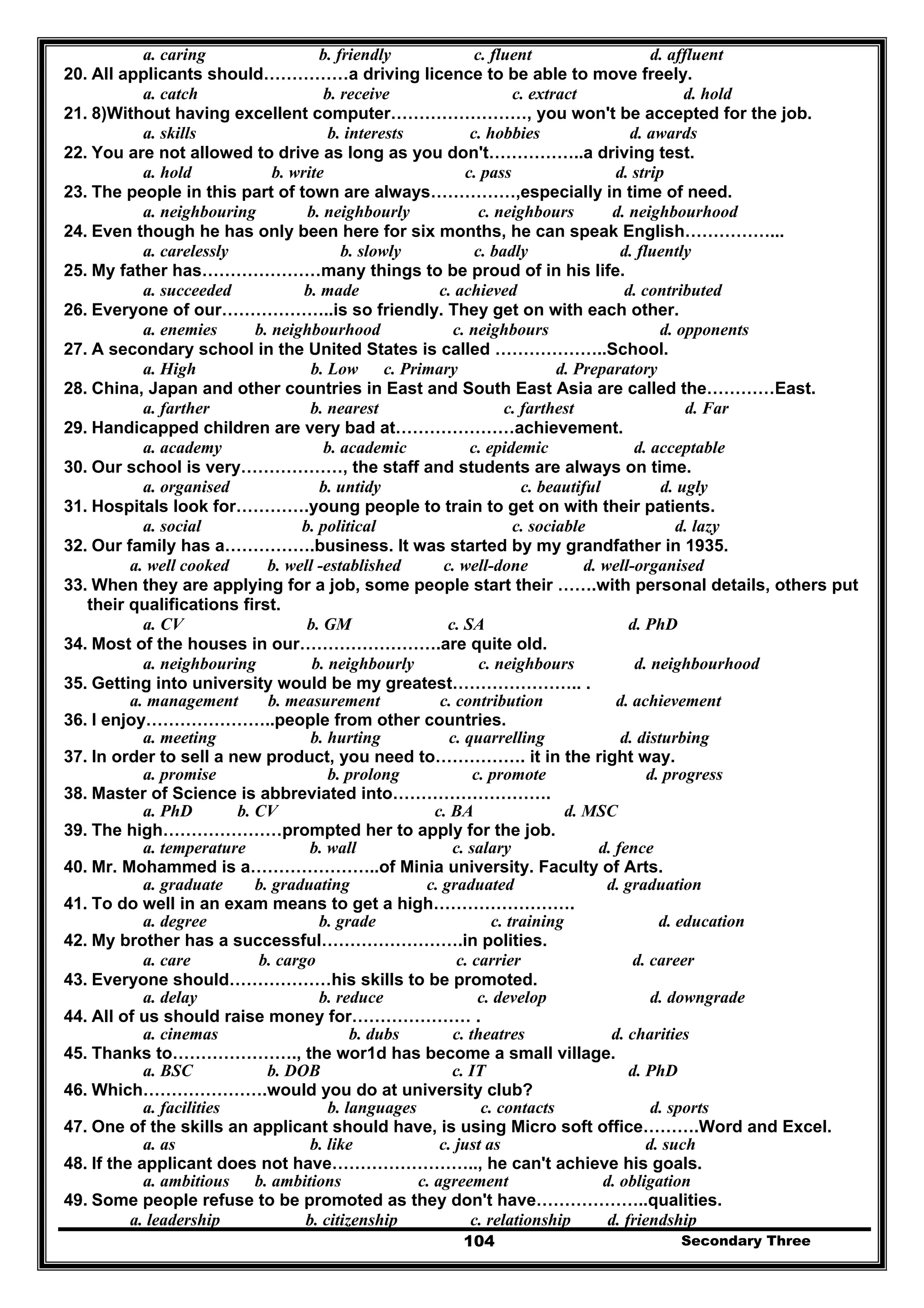 Secondary Three104
a. caring b. friendly c. fluent d. affluent
20. All applicants should……………a driving licence to be able to move freely.
a. catch b. receive c. extract d. hold
21. 8)Without having excellent computer……………………, you won't be accepted for the job.
a. skills b. interests c. hobbies d. awards
22. You are not allowed to drive as long as you don't……………..a driving test.
a. hold b. write c. pass d. strip
23. The people in this part of town are always……………,especially in time of need.
a. neighbouring b. neighbourly c. neighbours d. neighbourhood
24. Even though he has only been here for six months, he can speak English……………...
a. carelessly b. slowly c. badly d. fluently
25. My father has…………………many things to be proud of in his life.
a. succeeded b. made c. achieved d. contributed
26. Everyone of our………………..is so friendly. They get on with each other.
a. enemies b. neighbourhood c. neighbours d. opponents
27. A secondary school in the United States is called ………………..School.
a. High b. Low c. Primary d. Preparatory
28. China, Japan and other countries in East and South East Asia are called the…………East.
a. farther b. nearest c. farthest d. Far
29. Handicapped children are very bad at…………………achievement.
a. academy b. academic c. epidemic d. acceptable
30. Our school is very………………, the staff and students are always on time.
a. organised b. untidy c. beautiful d. ugly
31. Hospitals look for………….young people to train to get on with their patients.
a. social b. political c. sociable d. lazy
32. Our family has a…………….business. It was started by my grandfather in 1935.
a. well cooked b. well -established c. well-done d. well-organised
33. When they are applying for a job, some people start their …….with personal details, others put
their qualifications first.
a. CV b. GM c. SA d. PhD
34. Most of the houses in our…………………….are quite old.
a. neighbouring b. neighbourly c. neighbours d. neighbourhood
35. Getting into university would be my greatest………………….. .
a. management b. measurement c. contribution d. achievement
36. I enjoy…………………..people from other countries.
a. meeting b. hurting c. quarrelling d. disturbing
37. In order to sell a new product, you need to……………. it in the right way.
a. promise b. prolong c. promote d. progress
38. Master of Science is abbreviated into……………………….
a. PhD b. CV c. BA d. MSC
39. The high…………………prompted her to apply for the job.
a. temperature b. wall c. salary d. fence
40. Mr. Mohammed is a…………………..of Minia university. Faculty of Arts.
a. graduate b. graduating c. graduated d. graduation
41. To do well in an exam means to get a high…………………….
a. degree b. grade c. training d. education
42. My brother has a successful…………………….in polities.
a. care b. cargo c. carrier d. career
43. Everyone should………………his skills to be promoted.
a. delay b. reduce c. develop d. downgrade
44. All of us should raise money for………………… .
a. cinemas b. dubs c. theatres d. charities
45. Thanks to…………………., the wor1d has become a small village.
a. BSC b. DOB c. IT d. PhD
46. Which………………….would you do at university club?
a. facilities b. languages c. contacts d. sports
47. One of the skills an applicant should have, is using Micro soft office……….Word and Excel.
a. as b. like c. just as d. such
48. If the applicant does not have…………………….., he can't achieve his goals.
a. ambitious b. ambitions c. agreement d. obligation
49. Some people refuse to be promoted as they don't have………………..qualities.
a. leadership b. citizenship c. relationship d. friendship
 