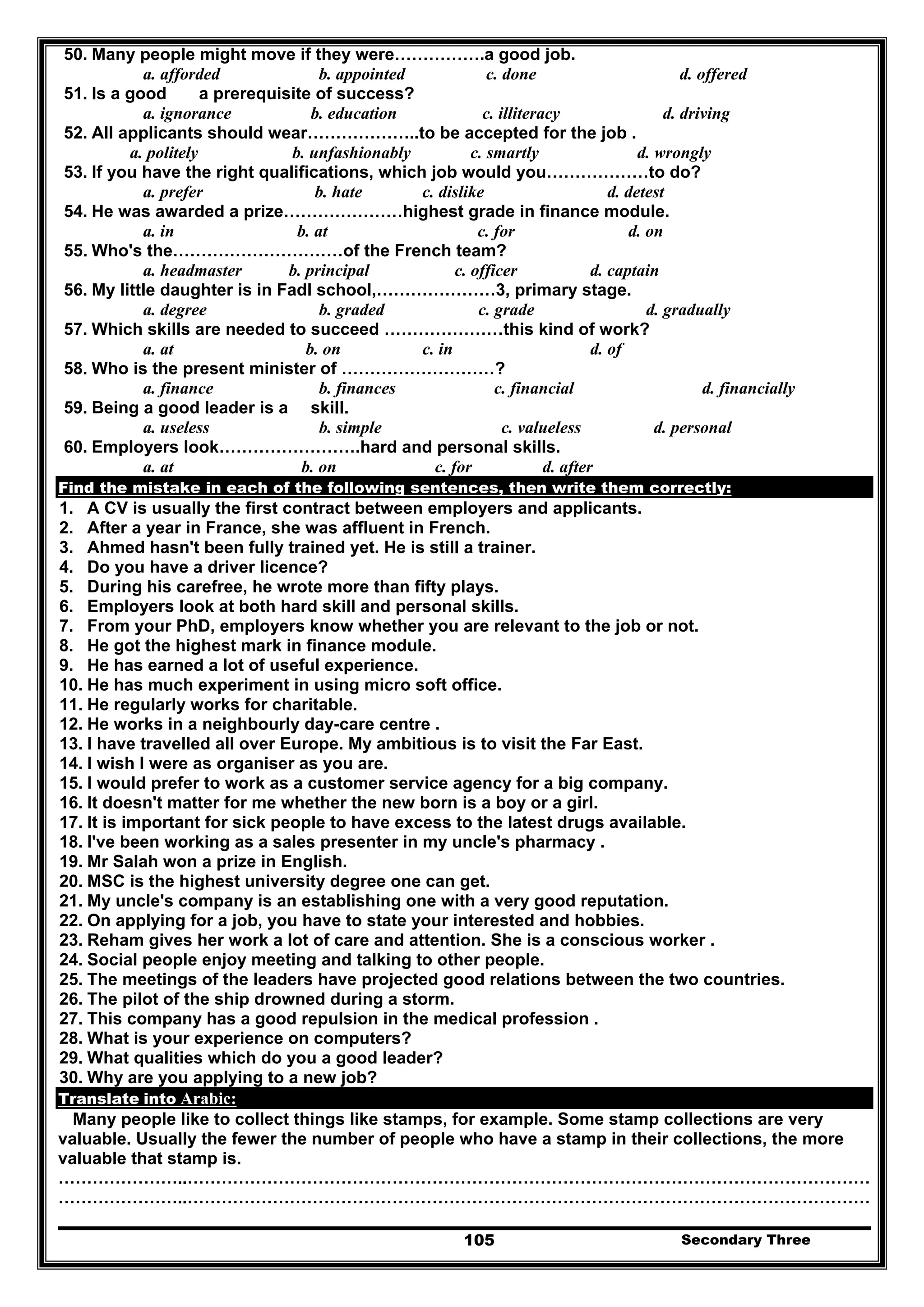 Secondary Three105
50. Many people might move if they were…………….a good job.
a. afforded b. appointed c. done d. offered
51. Is a good a prerequisite of success?
a. ignorance b. education c. illiteracy d. driving
52. All applicants should wear………………..to be accepted for the job .
a. politely b. unfashionably c. smartly d. wrongly
53. If you have the right qualifications, which job would you………………to do?
a. prefer b. hate c. dislike d. detest
54. He was awarded a prize…………………highest grade in finance module.
a. in b. at c. for d. on
55. Who's the…………………………of the French team?
a. headmaster b. principal c. officer d. captain
56. My little daughter is in Fadl school,…………………3, primary stage.
a. degree b. graded c. grade d. gradually
57. Which skills are needed to succeed …………………this kind of work?
a. at b. on c. in d. of
58. Who is the present minister of ………………………?
a. finance b. finances c. financial d. financially
59. Being a good leader is a skill.
a. useless b. simple c. valueless d. personal
60. Employers look…………………….hard and personal skills.
a. at b. on c. for d. after
Find the mistake in each of the following sentences, then write them correctly:
1. A CV is usually the first contract between employers and applicants.
2. After a year in France, she was affluent in French.
3. Ahmed hasn't been fully trained yet. He is still a trainer.
4. Do you have a driver licence?
5. During his carefree, he wrote more than fifty plays.
6. Employers look at both hard skill and personal skills.
7. From your PhD, employers know whether you are relevant to the job or not.
8. He got the highest mark in finance module.
9. He has earned a lot of useful experience.
10. He has much experiment in using micro soft office.
11. He regularly works for charitable.
12. He works in a neighbourly day-care centre .
13. I have travelled all over Europe. My ambitious is to visit the Far East.
14. I wish I were as organiser as you are.
15. I would prefer to work as a customer service agency for a big company.
16. It doesn't matter for me whether the new born is a boy or a girl.
17. It is important for sick people to have excess to the latest drugs available.
18. I've been working as a sales presenter in my uncle's pharmacy .
19. Mr Salah won a prize in English.
20. MSC is the highest university degree one can get.
21. My uncle's company is an establishing one with a very good reputation.
22. On applying for a job, you have to state your interested and hobbies.
23. Reham gives her work a lot of care and attention. She is a conscious worker .
24. Social people enjoy meeting and talking to other people.
25. The meetings of the leaders have projected good relations between the two countries.
26. The pilot of the ship drowned during a storm.
27. This company has a good repulsion in the medical profession .
28. What is your experience on computers?
29. What qualities which do you a good leader?
30. Why are you applying to a new job?
Translate into Arabic:
Many people like to collect things like stamps, for example. Some stamp collections are very
valuable. Usually the fewer the number of people who have a stamp in their collections, the more
valuable that stamp is.
…………………..…………………………………………………………………………………………………………
…………………..…………………………………………………………………………………………………………
 