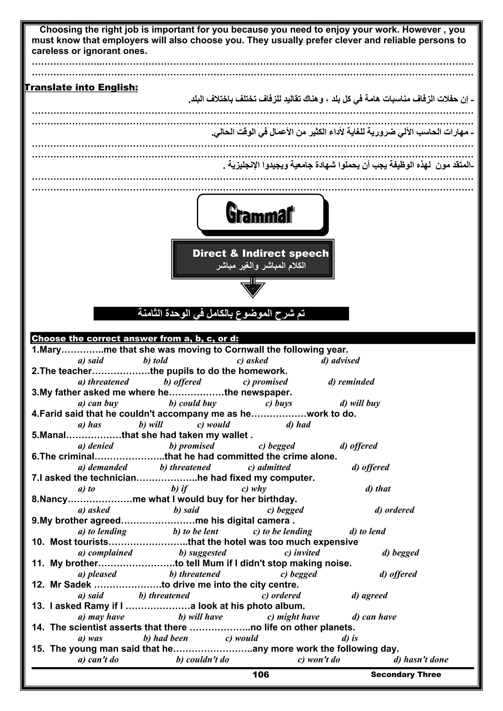 Secondary Three106
Choosing the right job is important for you because you need to enjoy your work. However , you
must know that employers will also choose you. They usually prefer clever and reliable persons to
careless or ignorant ones.
…………………..…………………………………………………………………………………………………………
…………………..…………………………………………………………………………………………………………
Translate into English:
-‫إن‬‫البلد‬ ‫باختالف‬ ‫تختلف‬ ‫للزفاف‬ ‫تقاليد‬ ‫وھناك‬ ، ‫بلد‬ ‫كل‬ ‫في‬ ‫ھامة‬ ‫مناسبات‬ ‫الزفاف‬ ‫حفالت‬.
…………………..…………………………………………………………………………………………………………
…………………..…………………………………………………………………………………………………………
-‫الحالي‬ ‫الوقت‬ ‫في‬ ‫األعمال‬ ‫من‬ ‫الكثير‬ ‫ألداء‬ ‫للغاية‬ ‫ضرورية‬ ‫اآللي‬ ‫الحاسب‬ ‫مھارات‬.
…………………..…………………………………………………………………………………………………………
…………………..…………………………………………………………………………………………………………
-‫المتقد‬‫م‬‫و‬‫ن‬‫و‬ ‫جامعية‬ ‫شھادة‬ ‫يحملوا‬ ‫أن‬ ‫يجب‬ ‫الوظيفة‬ ‫لھذه‬‫اإلنجليزية‬ ‫يجيدوا‬.
…………………..…………………………………………………………………………………………………………
…………………..…………………………………………………………………………………………………………
Direct & Indirect speech
‫مباشر‬ ‫والغير‬ ‫المباشر‬ ‫الكالم‬
‫الثامنة‬ ‫الوحدة‬ ‫في‬ ‫بالكامل‬ ‫الموضوع‬ ‫شرح‬ ‫تم‬
Choose the correct answer from a, b, c, or d:
1.Mary…………..me that she was moving to Cornwall the following year.
a) said b) told c) asked d) advised
2.The teacher……………….the pupils to do the homework.
a) threatened b) offered c) promised d) reminded
3.My father asked me where he………………the newspaper.
a) can buy b) could buy c) buys d) will buy
4.Farid said that he couldn't accompany me as he………………work to do.
a) has b) will c) would d) had
5.Manal………………that she had taken my wallet .
a) denied b) promised c) begged d) offered
6.The criminal…………………..that he had committed the crime alone.
a) demanded b) threatened c) admitted d) offered
7.I asked the technician………………..he had fixed my computer.
a) to b) if c) why d) that
8.Nancy…………………me what I would buy for her birthday.
a) asked b) said c) begged d) ordered
9.My brother agreed……………………me his digital camera .
a) to lending b) to be lent c) to be lending d) to lend
10. Most tourists……………………..that the hotel was too much expensive
a) complained b) suggested c) invited d) begged
11. My brother…………………….to tell Mum if I didn't stop making noise.
a) pleased b) threatened c) begged d) offered
12. Mr Sadek ………………….to drive me into the city centre.
a) said b) threatened c) ordered d) agreed
13. I asked Ramy if I …………………a look at his photo album.
a) may have b) will have c) might have d) can have
14. The scientist asserts that there ………………..no life on other planets.
a) was b) had been c) would d) is
15. The young man said that he……………………..any more work the following day.
a) can't do b) couldn't do c) won't do d) hasn't done
 