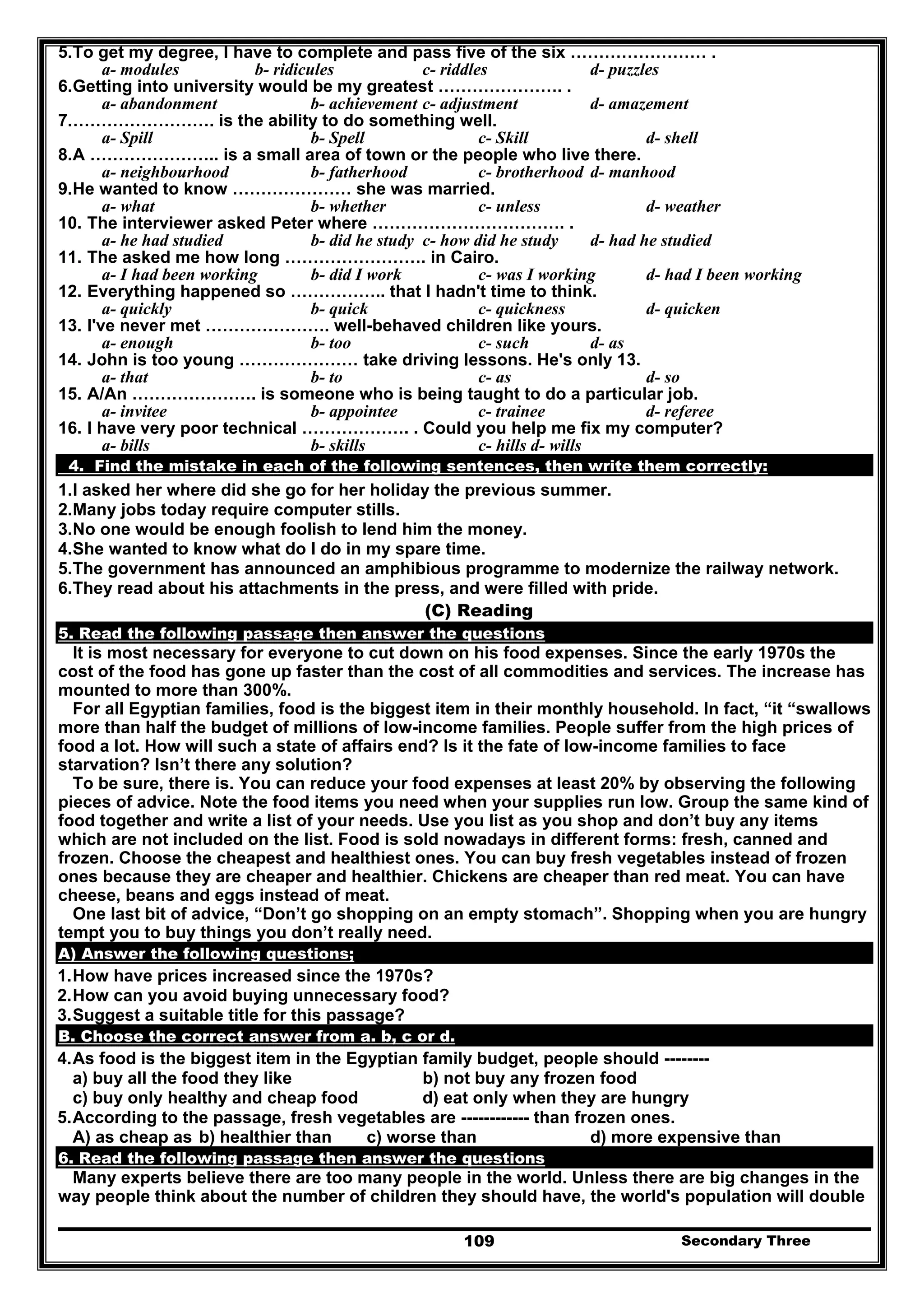 Secondary Three109
5.To get my degree, I have to complete and pass five of the six …………………… .
a- modules b- ridicules c- riddles d- puzzles
6.Getting into university would be my greatest …………………. .
a- abandonment b- achievement c- adjustment d- amazement
7.……………………. is the ability to do something well.
a- Spill b- Spell c- Skill d- shell
8.A ………………….. is a small area of town or the people who live there.
a- neighbourhood b- fatherhood c- brotherhood d- manhood
9.He wanted to know ………………… she was married.
a- what b- whether c- unless d- weather
10. The interviewer asked Peter where ……………………………. .
a- he had studied b- did he study c- how did he study d- had he studied
11. The asked me how long ……………………. in Cairo.
a- I had been working b- did I work c- was I working d- had I been working
12. Everything happened so …………….. that I hadn't time to think.
a- quickly b- quick c- quickness d- quicken
13. I've never met …………………. well-behaved children like yours.
a- enough b- too c- such d- as
14. John is too young ………………… take driving lessons. He's only 13.
a- that b- to c- as d- so
15. A/An …………………. is someone who is being taught to do a particular job.
a- invitee b- appointee c- trainee d- referee
16. I have very poor technical ………………. . Could you help me fix my computer?
a- bills b- skills c- hills d- wills
4. Find the mistake in each of the following sentences, then write them correctly:
1.I asked her where did she go for her holiday the previous summer.
2.Many jobs today require computer stills.
3.No one would be enough foolish to lend him the money.
4.She wanted to know what do I do in my spare time.
5.The government has announced an amphibious programme to modernize the railway network.
6.They read about his attachments in the press, and were filled with pride.
(C) Reading
5. Read the following passage then answer the questions
It is most necessary for everyone to cut down on his food expenses. Since the early 1970s the
cost of the food has gone up faster than the cost of all commodities and services. The increase has
mounted to more than 300%.
For all Egyptian families, food is the biggest item in their monthly household. In fact, “it “swallows
more than half the budget of millions of low-income families. People suffer from the high prices of
food a lot. How will such a state of affairs end? Is it the fate of low-income families to face
starvation? Isn’t there any solution?
To be sure, there is. You can reduce your food expenses at least 20% by observing the following
pieces of advice. Note the food items you need when your supplies run low. Group the same kind of
food together and write a list of your needs. Use you list as you shop and don’t buy any items
which are not included on the list. Food is sold nowadays in different forms: fresh, canned and
frozen. Choose the cheapest and healthiest ones. You can buy fresh vegetables instead of frozen
ones because they are cheaper and healthier. Chickens are cheaper than red meat. You can have
cheese, beans and eggs instead of meat.
One last bit of advice, “Don’t go shopping on an empty stomach”. Shopping when you are hungry
tempt you to buy things you don’t really need.
A) Answer the following questions;
1.How have prices increased since the 1970s?
2.How can you avoid buying unnecessary food?
3.Suggest a suitable title for this passage?
B. Choose the correct answer from a. b, c or d.
4.As food is the biggest item in the Egyptian family budget, people should --------
a) buy all the food they like b) not buy any frozen food
c) buy only healthy and cheap food d) eat only when they are hungry
5.According to the passage, fresh vegetables are ------------ than frozen ones.
A) as cheap as b) healthier than c) worse than d) more expensive than
6. Read the following passage then answer the questions
Many experts believe there are too many people in the world. Unless there are big changes in the
way people think about the number of children they should have, the world's population will double
 