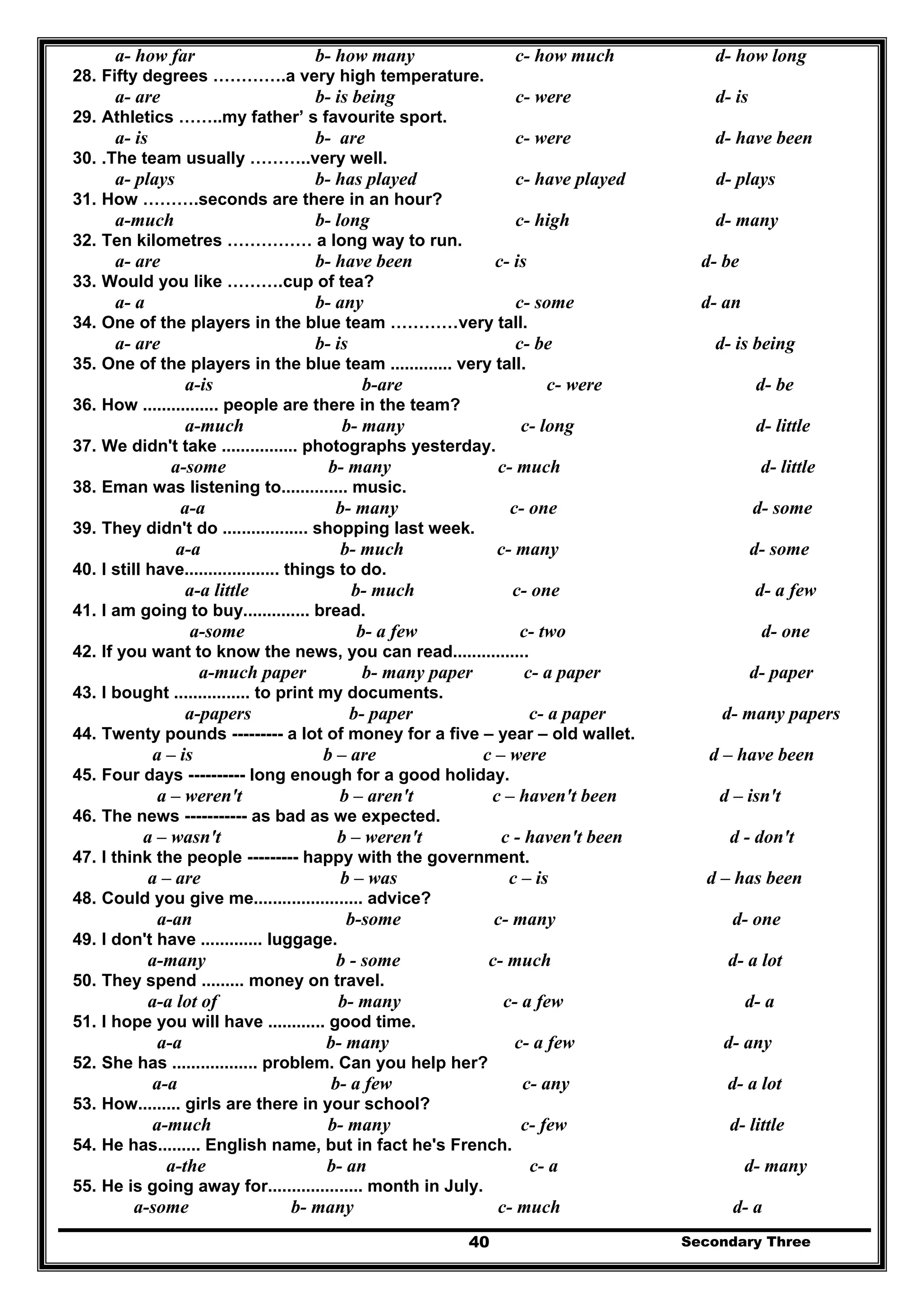 Secondary Three40
a- how far b- how many c- how much d- how long
28. Fifty degrees ………….a very high temperature.
a- are b- is being c- were d- is
29. Athletics ……..my father’ s favourite sport.
a- is b- are c- were d- have been
30. .The team usually ………..very well.
a- plays b- has played c- have played d- plays
31. How ……….seconds are there in an hour?
a-much b- long c- high d- many
32. Ten kilometres …………… a long way to run.
a- are b- have been c- is d- be
33. Would you like ……….cup of tea?
a- a b- any c- some d- an
34. One of the players in the blue team …………very tall.
a- are b- is c- be d- is being
35. One of the players in the blue team ............. very tall.
a-is b-are c- were d- be
36. How ................ people are there in the team?
a-much b- many c- long d- little
37. We didn't take ................ photographs yesterday.
a-some b- many c- much d- little
38. Eman was listening to.............. music.
a-a b- many c- one d- some
39. They didn't do .................. shopping last week.
a-a b- much c- many d- some
40. I still have.................... things to do.
a-a little b- much c- one d- a few
41. I am going to buy.............. bread.
a-some b- a few c- two d- one
42. If you want to know the news, you can read................
a-much paper b- many paper c- a paper d- paper
43. I bought ................ to print my documents.
a-papers b- paper c- a paper d- many papers
44. Twenty pounds --------- a lot of money for a five – year – old wallet.
a – is b – are c – were d – have been
45. Four days ---------- long enough for a good holiday.
a – weren't b – aren't c – haven't been d – isn't
46. The news ----------- as bad as we expected.
a – wasn't b – weren't c - haven't been d - don't
47. I think the people --------- happy with the government.
a – are b – was c – is d – has been
48. Could you give me....................... advice?
a-an b-some c- many d- one
49. I don't have ............. luggage.
a-many b - some c- much d- a lot
50. They spend ......... money on travel.
a-a lot of b- many c- a few d- a
51. I hope you will have ............ good time.
a-a b- many c- a few d- any
52. She has .................. problem. Can you help her?
a-a b- a few c- any d- a lot
53. How......... girls are there in your school?
a-much b- many c- few d- little
54. He has......... English name, but in fact he's French.
a-the b- an c- a d- many
55. He is going away for.................... month in July.
a-some b- many c- much d- a
 