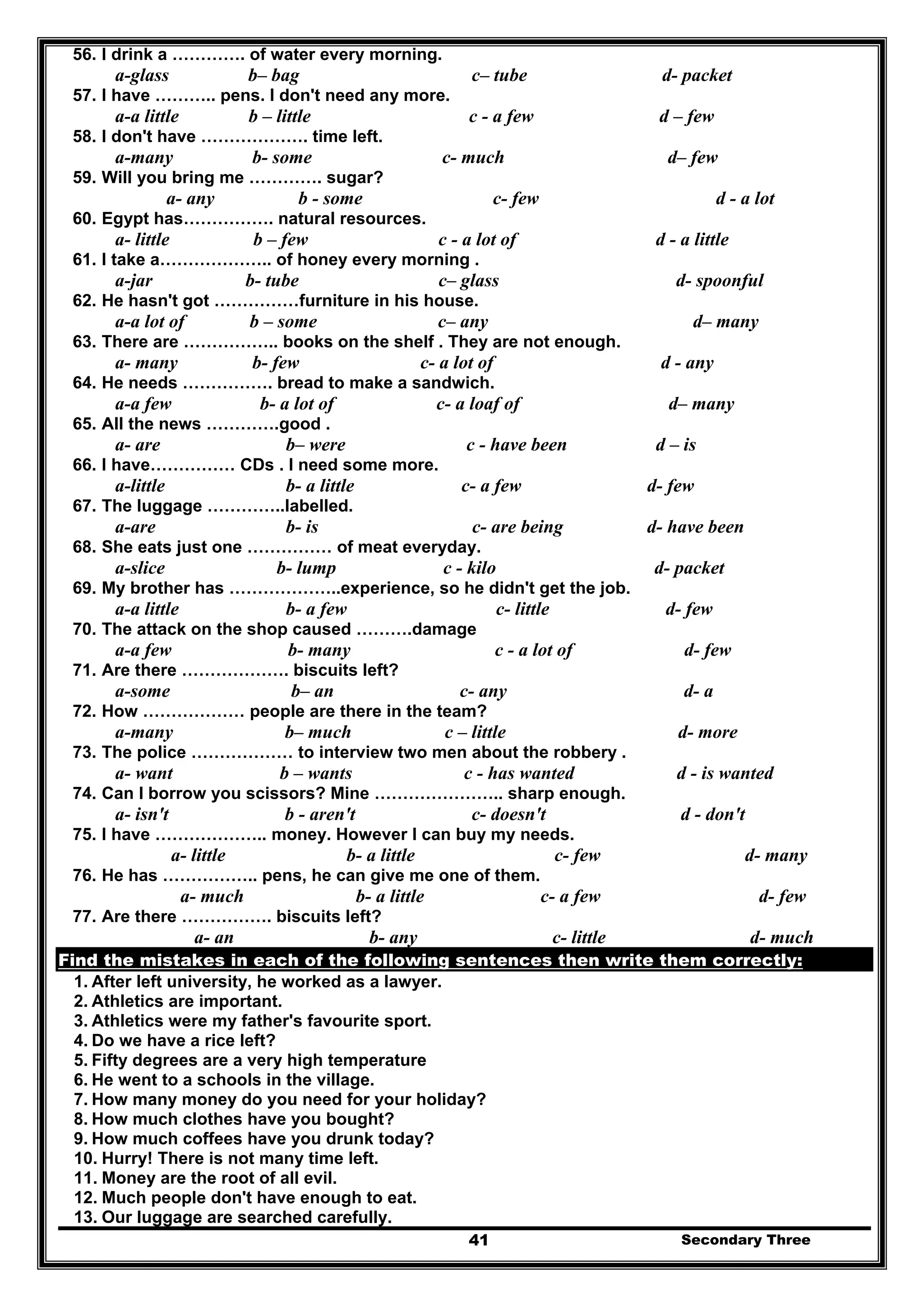 Secondary Three41
56. I drink a …………. of water every morning.
a-glass b– bag c– tube d- packet
57. I have ……….. pens. I don't need any more.
a-a little b – little c - a few d – few
58. I don't have ………………. time left.
a-many b- some c- much d– few
59. Will you bring me …………. sugar?
a- any b - some c- few d - a lot
60. Egypt has……………. natural resources.
a- little b – few c - a lot of d - a little
61. I take a……………….. of honey every morning .
a-jar b- tube c– glass d- spoonful
62. He hasn't got ……………furniture in his house.
a-a lot of b – some c– any d– many
63. There are …………….. books on the shelf . They are not enough.
a- many b- few c- a lot of d - any
64. He needs ……………. bread to make a sandwich.
a-a few b- a lot of c- a loaf of d– many
65. All the news ………….good .
a- are b– were c - have been d – is
66. I have…………… CDs . I need some more.
a-little b- a little c- a few d- few
67. The luggage …………..labelled.
a-are b- is c- are being d- have been
68. She eats just one …………… of meat everyday.
a-slice b- lump c - kilo d- packet
69. My brother has ………………..experience, so he didn't get the job.
a-a little b- a few c- little d- few
70. The attack on the shop caused ……….damage
a-a few b- many c - a lot of d- few
71. Are there ………………. biscuits left?
a-some b– an c- any d- a
72. How ……………… people are there in the team?
a-many b– much c – little d- more
73. The police ……………… to interview two men about the robbery .
a- want b – wants c - has wanted d - is wanted
74. Can I borrow you scissors? Mine ………………….. sharp enough.
a- isn't b - aren't c- doesn't d - don't
75. I have ……………….. money. However I can buy my needs.
a- little b- a little c- few d- many
76. He has …………….. pens, he can give me one of them.
a- much b- a little c- a few d- few
77. Are there ……………. biscuits left?
a- an b- any c- little d- much
Find the mistakes in each of the following sentences then write them correctly:
1. After left university, he worked as a lawyer.
2. Athletics are important.
3. Athletics were my father's favourite sport.
4. Do we have a rice left?
5. Fifty degrees are a very high temperature
6. He went to a schools in the village.
7. How many money do you need for your holiday?
8. How much clothes have you bought?
9. How much coffees have you drunk today?
10. Hurry! There is not many time left.
11. Money are the root of all evil.
12. Much people don't have enough to eat.
13. Our luggage are searched carefully.
 