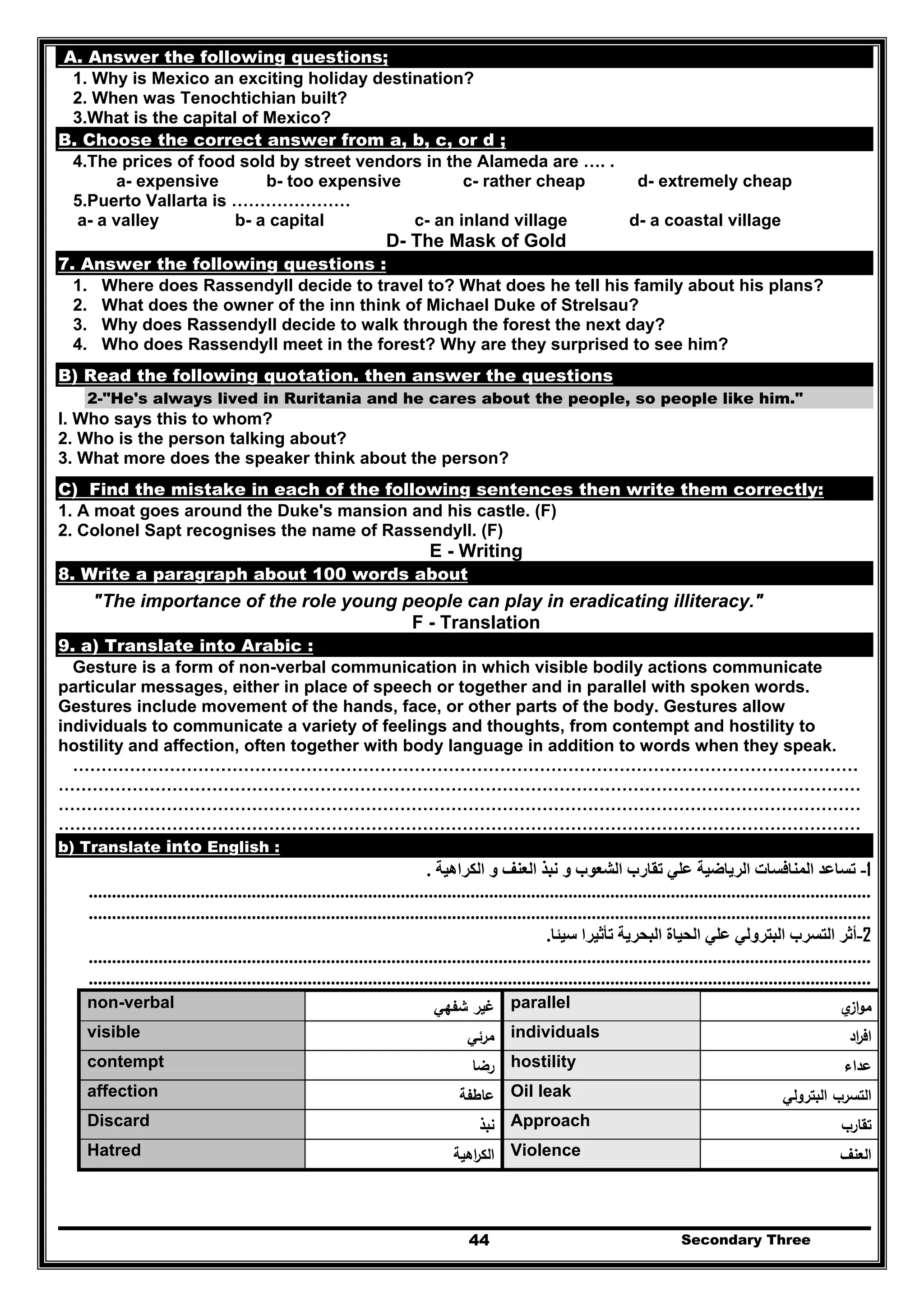 Secondary Three44
A. Answer the following questions;
1. Why is Mexico an exciting holiday destination?
2. When was Tenochtichian built?
3.What is the capital of Mexico?
B. Choose the correct answer from a, b, c, or d ;
4.The prices of food sold by street vendors in the Alameda are …. .
a- expensive b- too expensive c- rather cheap d- extremely cheap
5.Puerto Vallarta is …………………
a- a valley b- a capital c- an inland village d- a coastal village
D- The Mask of Gold
7. Answer the following questions :
1. Where does Rassendyll decide to travel to? What does he tell his family about his plans?
2. What does the owner of the inn think of Michael Duke of Strelsau?
3. Why does Rassendyll decide to walk through the forest the next day?
4. Who does Rassendyll meet in the forest? Why are they surprised to see him?
B) Read the following quotation. then answer the questions
2-"He's always lived in Ruritania and he cares about the people, so people like him."
I. Who says this to whom?
2. Who is the person talking about?
3. What more does the speaker think about the person?
C) Find the mistake in each of the following sentences then write them correctly:
1. A moat goes around the Duke's mansion and his castle. (F)
2. Colonel Sapt recognises the name of Rassendyll. (F)
E - Writing
8. Write a paragraph about 100 words about
"The importance of the role young people can play in eradicating illiteracy."
F - Translation
9. a) Translate into Arabic :
Gesture is a form of non-verbal communication in which visible bodily actions communicate
particular messages, either in place of speech or together and in parallel with spoken words.
Gestures include movement of the hands, face, or other parts of the body. Gestures allow
individuals to communicate a variety of feelings and thoughts, from contempt and hostility to
hostility and affection, often together with body language in addition to words when they speak.
…………………………………………………………………………………………………………………………
……………………………………………………………………………………………………………………………
……………………………………………………………………………………………………………………………
……………………………………………………………………………………………………………………………
b) Translate into English :
1-‫الكراھية‬ ‫و‬ ‫العنف‬ ‫نبذ‬ ‫و‬ ‫الشعوب‬ ‫تقارب‬ ‫علي‬ ‫الرياضية‬ ‫المنافسات‬ ‫تساعد‬.
........................................................................................................................................................................
........................................................................................................................................................................
2-‫سيئا‬ ‫تأثيرا‬ ‫البحرية‬ ‫الحياة‬ ‫علي‬ ‫البترولي‬ ‫التسرب‬ ‫أثر‬.
........................................................................................................................................................................
........................................................................................................................................................................
‫ي‬‫از‬‫و‬‫ﻣ‬parallel‫ﺷﻔﻬﻲ‬ ‫ﻏﻳر‬non-verbal
‫اد‬‫ر‬‫اﻓ‬individuals‫ﻣرﺋﻲ‬visible
‫ﻋداء‬hostility‫رﺿﺎ‬contempt
‫اﻟﺑﺗروﻟﻲ‬ ‫اﻟﺗﺳرب‬Oil leak‫ﻋﺎطﻔﺔ‬affection
‫ﺗﻘﺎرب‬Approach‫ﻧﺑذ‬Discard
‫اﻟﻌﻧف‬Violence‫اﻫﻳﺔ‬‫ر‬‫اﻟﻛ‬Hatred
 