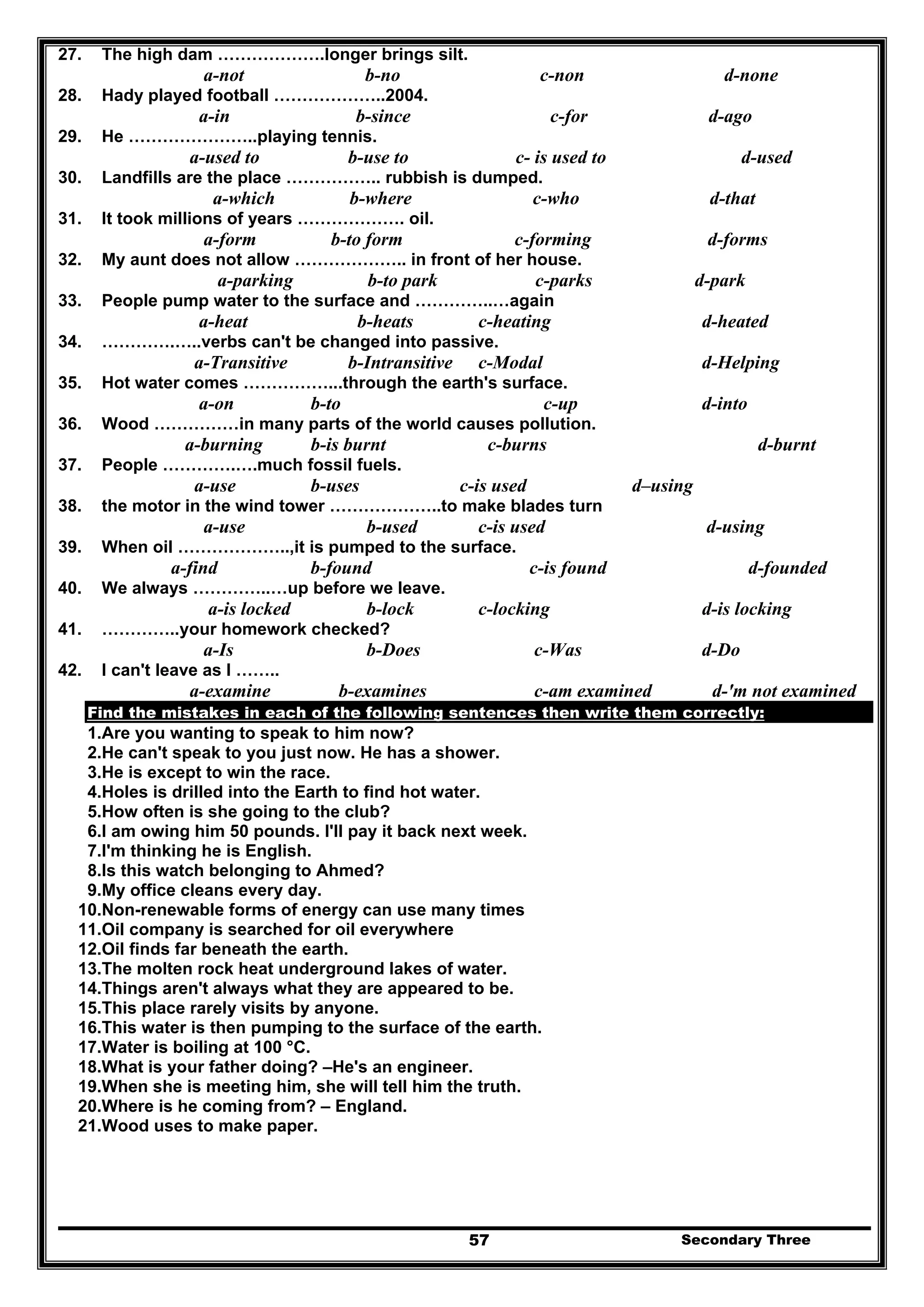 Secondary Three57
27. The high dam ……………….longer brings silt.
a-not b-no c-non d-none
28. Hady played football ………………..2004.
a-in b-since c-for d-ago
29. He …………………..playing tennis.
a-used to b-use to c- is used to d-used
30. Landfills are the place …………….. rubbish is dumped.
a-which b-where c-who d-that
31. It took millions of years ………………. oil.
a-form b-to form c-forming d-forms
32. My aunt does not allow ……………….. in front of her house.
a-parking b-to park c-parks d-park
33. People pump water to the surface and …………..…again
a-heat b-heats c-heating d-heated
34. ………….…..verbs can't be changed into passive.
a-Transitive b-Intransitive c-Modal d-Helping
35. Hot water comes ……………...through the earth's surface.
a-on b-to c-up d-into
36. Wood ……………in many parts of the world causes pollution.
a-burning b-is burnt c-burns d-burnt
37. People ………….….much fossil fuels.
a-use b-uses c-is used d–using
38. the motor in the wind tower ………………..to make blades turn
a-use b-used c-is used d-using
39. When oil ………………..,it is pumped to the surface.
a-find b-found c-is found d-founded
40. We always …………..…up before we leave.
a-is locked b-lock c-locking d-is locking
41. …………..your homework checked?
a-Is b-Does c-Was d-Do
42. I can't leave as I ……..
a-examine b-examines c-am examined d-'m not examined
Find the mistakes in each of the following sentences then write them correctly:
1.Are you wanting to speak to him now?
2.He can't speak to you just now. He has a shower.
3.He is except to win the race.
4.Holes is drilled into the Earth to find hot water.
5.How often is she going to the club?
6.I am owing him 50 pounds. I'll pay it back next week.
7.I'm thinking he is English.
8.Is this watch belonging to Ahmed?
9.My office cleans every day.
10.Non-renewable forms of energy can use many times
11.Oil company is searched for oil everywhere
12.Oil finds far beneath the earth.
13.The molten rock heat underground lakes of water.
14.Things aren't always what they are appeared to be.
15.This place rarely visits by anyone.
16.This water is then pumping to the surface of the earth.
17.Water is boiling at 100 °C.
18.What is your father doing? –He's an engineer.
19.When she is meeting him, she will tell him the truth.
20.Where is he coming from? – England.
21.Wood uses to make paper.
 
