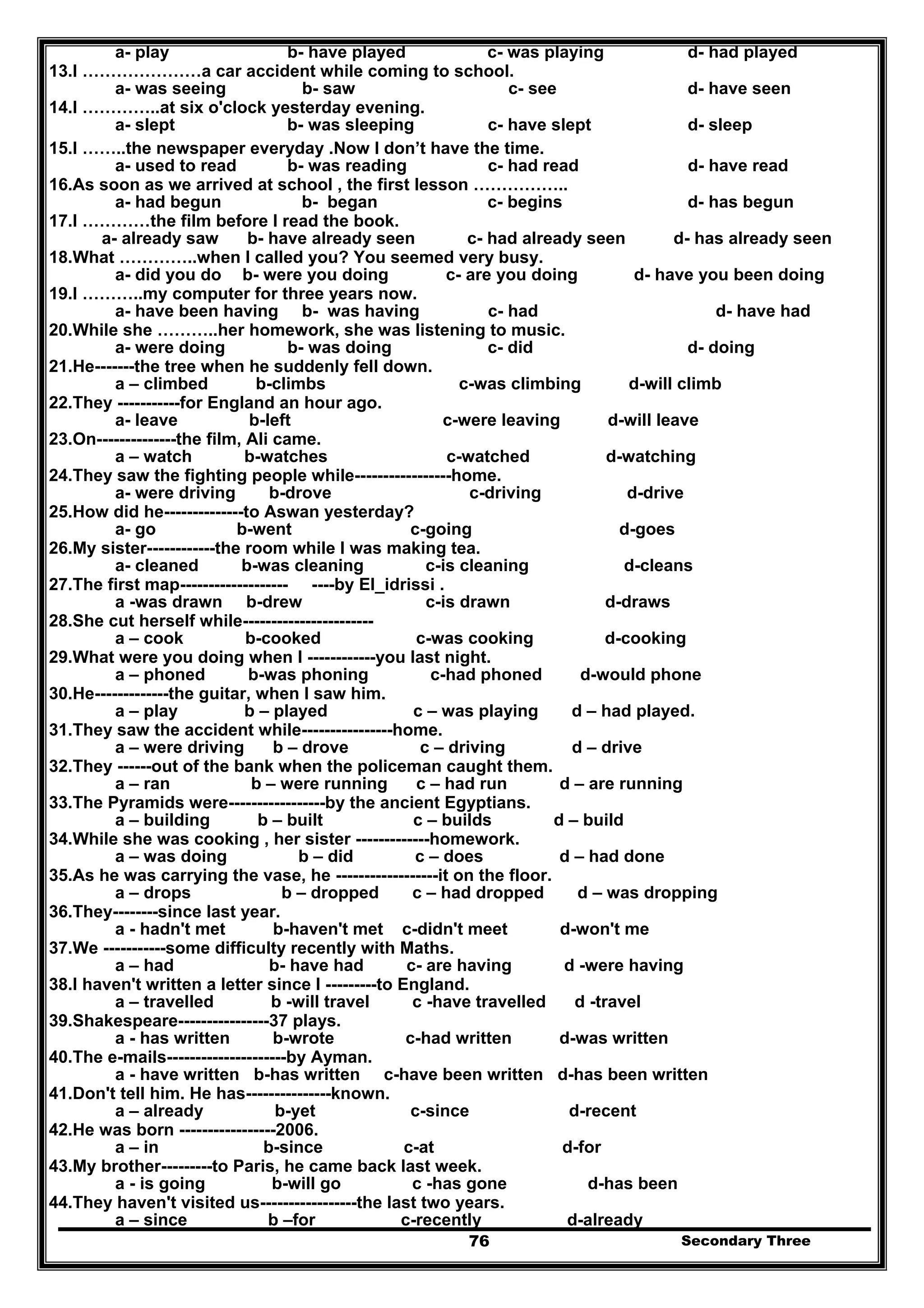 Secondary Three76
a- play b- have played c- was playing d- had played
13.I …………………a car accident while coming to school.
a- was seeing b- saw c- see d- have seen
14.I …………..at six o'clock yesterday evening.
a- slept b- was sleeping c- have slept d- sleep
15.I ……..the newspaper everyday .Now I don’t have the time.
a- used to read b- was reading c- had read d- have read
16.As soon as we arrived at school , the first lesson ……………..
a- had begun b- began c- begins d- has begun
17.I …………the film before I read the book.
a- already saw b- have already seen c- had already seen d- has already seen
18.What …………..when I called you? You seemed very busy.
a- did you do b- were you doing c- are you doing d- have you been doing
19.I ………..my computer for three years now.
a- have been having b- was having c- had d- have had
20.While she ………..her homework, she was listening to music.
a- were doing b- was doing c- did d- doing
21.He-------the tree when he suddenly fell down.
a – climbed b-climbs c-was climbing d-will climb
22.They -----------for England an hour ago.
a- leave b-left c-were leaving d-will leave
23.On--------------the film, Ali came.
a – watch b-watches c-watched d-watching
24.They saw the fighting people while-----------------home.
a- were driving b-drove c-driving d-drive
25.How did he--------------to Aswan yesterday?
a- go b-went c-going d-goes
26.My sister------------the room while I was making tea.
a- cleaned b-was cleaning c-is cleaning d-cleans
27.The first map------------------- ----by El_idrissi .
a -was drawn b-drew c-is drawn d-draws
28.She cut herself while-----------------------
a – cook b-cooked c-was cooking d-cooking
29.What were you doing when I ------------you last night.
a – phoned b-was phoning c-had phoned d-would phone
30.He-------------the guitar, when I saw him.
a – play b – played c – was playing d – had played.
31.They saw the accident while----------------home.
a – were driving b – drove c – driving d – drive
32.They ------out of the bank when the policeman caught them.
a – ran b – were running c – had run d – are running
33.The Pyramids were-----------------by the ancient Egyptians.
a – building b – built c – builds d – build
34.While she was cooking , her sister -------------homework.
a – was doing b – did c – does d – had done
35.As he was carrying the vase, he ------------------it on the floor.
a – drops b – dropped c – had dropped d – was dropping
36.They--------since last year.
a - hadn't met b-haven't met c-didn't meet d-won't me
37.We -----------some difficulty recently with Maths.
a – had b- have had c- are having d -were having
38.I haven't written a letter since I ---------to England.
a – travelled b -will travel c -have travelled d -travel
39.Shakespeare----------------37 plays.
a - has written b-wrote c-had written d-was written
40.The e-mails---------------------by Ayman.
a - have written b-has written c-have been written d-has been written
41.Don't tell him. He has---------------known.
a – already b-yet c-since d-recent
42.He was born -----------------2006.
a – in b-since c-at d-for
43.My brother---------to Paris, he came back last week.
a - is going b-will go c -has gone d-has been
44.They haven't visited us-----------------the last two years.
a – since b –for c-recently d-already
 
