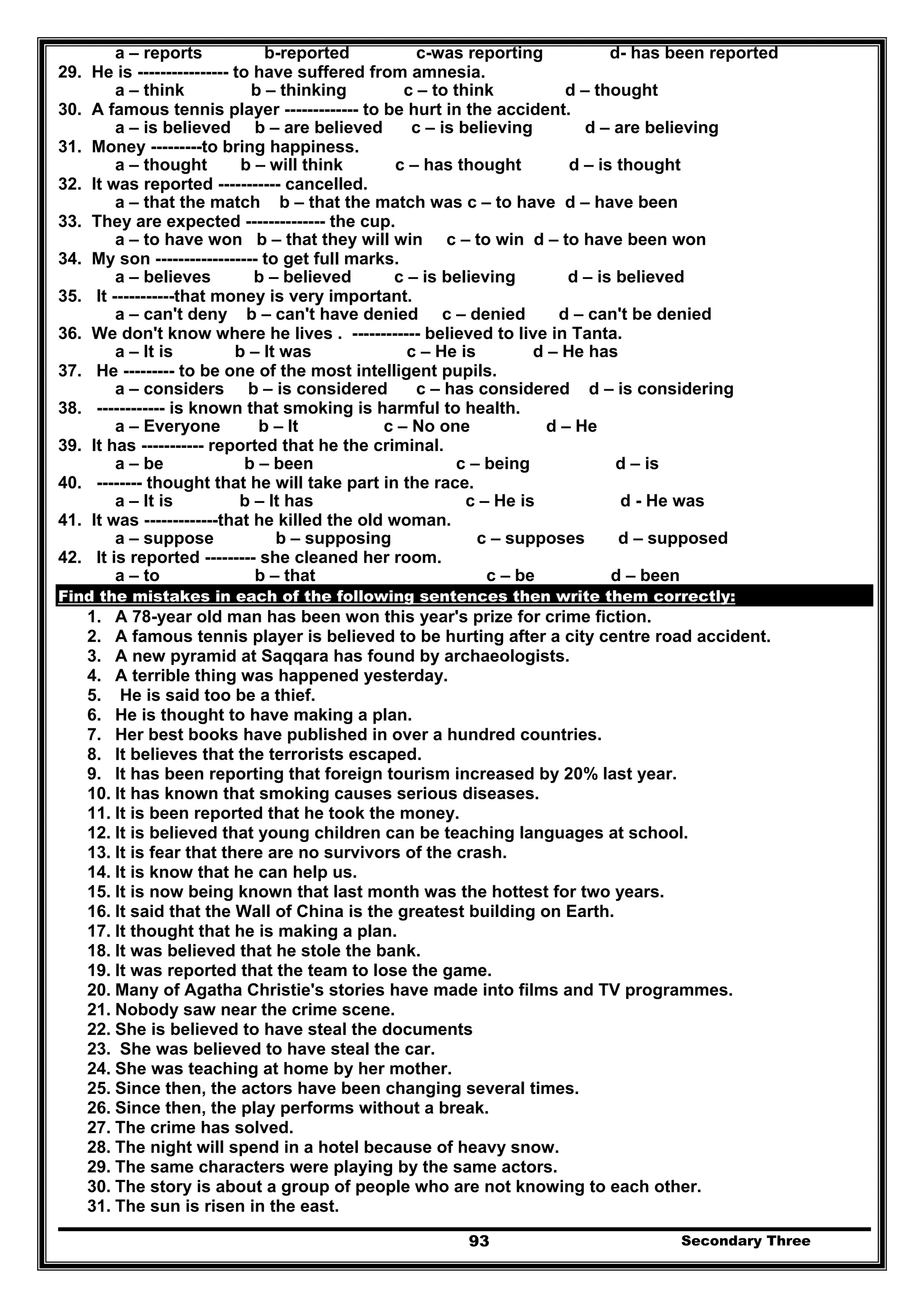 Secondary Three93
a – reports b-reported c-was reporting d- has been reported
29. He is ---------------- to have suffered from amnesia.
a – think b – thinking c – to think d – thought
30. A famous tennis player ------------- to be hurt in the accident.
a – is believed b – are believed c – is believing d – are believing
31. Money ---------to bring happiness.
a – thought b – will think c – has thought d – is thought
32. It was reported ----------- cancelled.
a – that the match b – that the match was c – to have d – have been
33. They are expected -------------- the cup.
a – to have won b – that they will win c – to win d – to have been won
34. My son ------------------ to get full marks.
a – believes b – believed c – is believing d – is believed
35. It -----------that money is very important.
a – can't deny b – can't have denied c – denied d – can't be denied
36. We don't know where he lives . ------------ believed to live in Tanta.
a – It is b – It was c – He is d – He has
37. He --------- to be one of the most intelligent pupils.
a – considers b – is considered c – has considered d – is considering
38. ------------ is known that smoking is harmful to health.
a – Everyone b – It c – No one d – He
39. It has ----------- reported that he the criminal.
a – be b – been c – being d – is
40. -------- thought that he will take part in the race.
a – It is b – It has c – He is d - He was
41. It was -------------that he killed the old woman.
a – suppose b – supposing c – supposes d – supposed
42. It is reported --------- she cleaned her room.
a – to b – that c – be d – been
Find the mistakes in each of the following sentences then write them correctly:
1. A 78-year old man has been won this year's prize for crime fiction.
2. A famous tennis player is believed to be hurting after a city centre road accident.
3. A new pyramid at Saqqara has found by archaeologists.
4. A terrible thing was happened yesterday.
5. He is said too be a thief.
6. He is thought to have making a plan.
7. Her best books have published in over a hundred countries.
8. It believes that the terrorists escaped.
9. It has been reporting that foreign tourism increased by 20% last year.
10. It has known that smoking causes serious diseases.
11. It is been reported that he took the money.
12. It is believed that young children can be teaching languages at school.
13. It is fear that there are no survivors of the crash.
14. It is know that he can help us.
15. It is now being known that last month was the hottest for two years.
16. It said that the Wall of China is the greatest building on Earth.
17. It thought that he is making a plan.
18. It was believed that he stole the bank.
19. It was reported that the team to lose the game.
20. Many of Agatha Christie's stories have made into films and TV programmes.
21. Nobody saw near the crime scene.
22. She is believed to have steal the documents
23. She was believed to have steal the car.
24. She was teaching at home by her mother.
25. Since then, the actors have been changing several times.
26. Since then, the play performs without a break.
27. The crime has solved.
28. The night will spend in a hotel because of heavy snow.
29. The same characters were playing by the same actors.
30. The story is about a group of people who are not knowing to each other.
31. The sun is risen in the east.
 