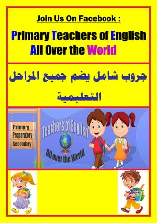 Join Us On Facebook :
Primary Teachers of English
All Over the World
‫ﺍﳌﺮﺍﺣﻞ‬ ‫ﲨﻴﻊ‬ ‫ﻳﻀﻢ‬ ‫ﺷﺎﻣﻞ‬ ‫ﺟﺮﻭﺏ‬
‫ﺍﻟﺘﻌﻠﻴﻤﻴﺔ‬
 