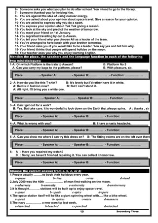 Secondary Three10
6- Someone asks you what you plan to do after school. You intend to go to the library.
7- Someone thanked you for helping him.
8- You are against the idea of using nuclear energy.
9- You are asked about your opinion about space travel. Give a reason for your opinion.
10- You are asked to express why you do a sport.
11- You express your opinion about Tuk Tuk giving a reason.
12- You look at the sky and predict the weather of tomorrow.
13- You meet your friend on 1st January.
14- You regretted travelling by car to Aswan.
15- You tell your friend why you choose Ali as a leader of the team.
16- You’ve arranged to have lunch with your brother tomorrow.
17- Your friend asks you if you would like to be a leader. You say yes and tell him why.
18- Your friend thinks that people will spend holiday on the moon.
19- Your teacher asks you why you enjoy learning English.
Mention the place, the speakers and the language function in each of the following
two mini-dialogues:
1-A: On which Platform is the train to Aswan? B: Platform No 5
A: Can you carry my bags to the platform, please? B: With pleasure, sir.
2- A: How do you like this T-shirt? B: It's lovely but I'd rather have it in white.
A: Red is in fashion now? B: But I can't stand it.
A: All right. I'll bring you a white one.
3- A: Can I get out for a walk?
B: Yes. But take care. It is wonderful to look down on the Earth that always spins. A : thanks , sir
4- A: What is wrong with you? B: I have a nasty headache.
A : how long have you been suffering from it? B : Two days.
5- A: Can you show me where I can try this dress on? B: The fitting rooms are on the left over there.
6- A : Have you repaired my watch?
B : Sorry, we haven't finished repairing it. You can collect it tomorrow.
Choose the correct answer from a, b, c, or d:
1.People usually ………to book their holidays every year.
a-queue b- line c-vote d-stand
2.July 2009 was the 40th ……………… of man first walking on the moon.
a-adversary b-annually c-university d-anniversary
3.It is thought……….. stations will be built up to enjoy space travel.
a-space b- spade c-spice d-spare
4.The space station itself will be like a giant spinning wheel with…. like a bike wheel.
a-speak b- spokes c-wires d-manners
5.The navy ……………. a new warship last week.
a-launched b-lunched c- punched d-attached
Place……………...- Speaker A: ……………- Speaker B:……..……….. - Function: …………..…..
Place: ……………….- Speaker A: …..……….. - Speaker B:……..……. - Function: ………….……..
Place: ……………….. - Speaker A: …..……….. - Speaker B:……..……….. - Function: ……………..………..
Place: ……………….. - Speaker A: …..……….. - Speaker B:……..……….. - Function: ……………..………..
Place: ……………….. - Speaker A: …..……….. - Speaker B:……..……….. - Function: ……………..………..
Place: ……………….. - Speaker A: …..……….. - Speaker B:……..……….. - Function: ……………..………..
 