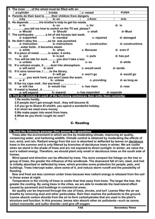 Secondary Three110
3. The inner ……of the wheel must be filled with air.
d-pipec- vesselb-tubea-cylinder
4. Parents do their best to …….their children from dangers.
d-toc-fromb- ona-by
5. He depends ………..his brother's help to get his needs.
a- to b- on c- for d- in
6. ………….you tell me how to switch on the TV set, please?
a- Would b- Should c- shall d- Must
7. The earthquake …………a lot of old houses last week.
a- supported b- mended c- repaired d- damaged
8. He didn’t obey the ……….,so he was punished.
a- instruction b- instructions c- construction d- constructions
9. ………water boils , it becomes steam
a- while b- when c- Because d- even if
10. If a piece of metal ………in water, it sinks .
a- put b- is put c- puts d- has put
11. You will be late for work ………you don’t take a taxi.
a- unless b- if c- so d- while
12. If a volcano erupts, it …….dust into atmosphere.
a- will send b- sent c- would send d- sends
13. If it rains tomorrow, I ……to the library.
a- go b- will go c- won’t go d- would go
14. ………….you work hard, you won’t pass the exam.
a- if b- unless c- providing d- as long as
15. If the ice caps melt , the sea level …………….. .
a- will rise b- would rise c- has risen d- rose
16. If metal is heated , it …………. .
a- will expand b- expand c- has expanded d- expands
4- Find the mistake in each of the following sentences then write them correctly:
1.He works hardly.
2.If people don’t get enough food , they will become ill.
3.If you go to Sharm El sheikh, you spend a wonderful holiday.
4.In short we need more money.
5.We make paper into wood from trees.
6.What do you think I ought do next?
7.
C- Reading
5. Read the following passage then answer the questions
Trees alter the environment in which we live by moderating climate, improving air quality,
conserving water, and harboring wildlife. Climate control is obtained by moderating the effects of
sun, wind, and rain. Radiant energy from the sun is absorbed or deflected by leaves on deciduous
trees in the summer and is only filtered by branches of deciduous trees in winter. We are cooler
when we stand in the shade of trees and are not exposed to direct sunlight. In winter, we value the
sun’s radiant energy. Therefore, we should plant only small or deciduous trees on the south side of
homes.
Wind speed and direction can be affected by trees. The more compact the foliage on the tree or
group of trees, the greater the influence of the windbreak. The downward fall of rain, sleet, and hail
is initially absorbed or deflected by trees, which provides some protection for people, pets, and
buildings. Trees intercept water, store some of it, and reduce storm runoff and the possibility of
flooding.
Dew and frost are less common under trees because less radiant energy is released from the soil
in those areas at night.
Temperature in the vicinity of trees is cooler than that away from trees. The larger the tree, the
greater the cooling. By using trees in the cities, we are able to moderate the heat-island effect
caused by pavement and buildings in commercial areas.
Air quality can be improved through the use of trees, shrubs, and turf. Leaves filter the air we
breathe by removing dust and other particulates. Rain then washes the pollutants to the ground.
Leaves absorb carbon dioxide from the air to form carbohydrates that are used in the plant’s
structure and function. In this process, leaves also absorb other air pollutants—such as ozone,
carbon monoxide, and sulfur dioxide—and give off oxygen.
 