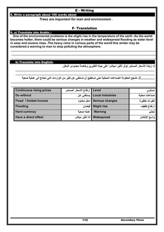 Secondary Three112
E - Writing
8. Write a paragraph about 100 words about
Trees are important for man and environment .
F- Translation
9. a) Translate into Arabic :
One of the environmental problems is the slight rise in the temperature of the earth .As the world
becomes hotter, there could be serious changes in weather and widespread flooding as water level
in seas and oceans rises .The heavy rains in various parts of the world this winter may be
considered a warning to man to stop polluting the atmosphere.
……………………………………………………………………………………………………………………………………………………………………………………………………………………
……………………………………………………………………………………………………………………………………………………………………………………………………………..……
…………………………………………………………………………………………………………………………………………………………………………………………………………………..
b) Translate into English:
1-‫الدخل‬ ‫محدودى‬ ‫وخاصة‬ ‫الكثيرين‬ ‫حياة‬ ‫على‬ ‫مباشرا‬ ‫تأثيرا‬ ‫تؤثر‬ ‫المستمر‬ ‫األسعار‬ ‫زيادة‬.
…………………………………………………………………………………………………………………………………………………………………………………………………………
…………………………………………………………………………………………………………………………………………………………………………………………………………
……………..……2-‫الحكوم‬ ‫تشجع‬‫صعبة‬ ‫عملية‬ ‫الى‬ ‫تحتاج‬ ‫التي‬ ‫الواردات‬ ‫من‬ ‫كثير‬ ‫عن‬ ‫تستغني‬ ‫أن‬ ‫تستطيع‬ ‫حتى‬ ‫المحلية‬ ‫الصناعات‬ ‫ة‬
……………………………………………………………………………………………………………………………………………………………………………………………………………………
………………….………………………………………………………………………………………………………………………………………………………………………………………………..
Continuous rising prices ‫المستمر‬ ‫االسعار‬ ‫ارتفاع‬ Level ‫مستوي‬
Do without ‫عن‬ ‫يستغني‬ Local industries ‫محلية‬ ‫صناعات‬
Fixed / limited income ‫محدود‬ ‫دخل‬ Serious changes ‫خطيرة‬ ‫تغيرات‬
Flooding ‫فيضان‬ Slight rise ‫طفيف‬ ‫ارتفاع‬
Hard currency ‫صعبة‬ ‫عمله‬ Warning ‫تحذير‬
Have a direct effect ‫مباشر‬ ‫تأثير‬ ‫له‬ Widespread ‫اإلنتشار‬ ‫واسع‬
 