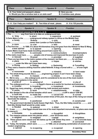 Secondary Three118
5- A: Your ticket and passport, please. B: Here you are.
A: Would you like a window seat or an aisle seat? B: A window seat, please.
6 - A : Can I help you madam? B : Two kilos of meat , please. A : It is 135 pounds.
Choose the correct answer from a, b, c, or d:
1.The …………… way from here is to take an underground train.
a- long b- short c- expensive d- quickest
2.Cairo Metro is the ………. underground railway system in Africa or the Middle East.
a- lonely B-alone c- only d- solo
3.It’s …………………………..newer than London or Paris System.
a- more b- a lot c- less d- most
4.The first line …… in 1989. It’s about 44 kilometres long and goes from the Helwan to New El Marg.
a-was opened b- is opened c- opening d-opens
5.Cairo Metro must have made travelling around Cairo easier for…..
a- commuters b- commutes c- communicators d-compensators
6.The metro must have ………… people a lot of money and improved the journeys to work.
a- rescued B saved c- provided d- supplied
7.There are two lines in the metro system at the moment, but there are …….. for six lines.
a- plans b- works c- hopes d- wishes
8.…………. under the Nile can’t have been easy.
a- Diving b- Sailing c- Swimming d- Tunnelling
9.They used a massive drilling machine called Nefertiti. It dug a tunnel with a …… of over eight
meters.
a- monometer b- diameter c- trimetric d- hemi meter
10. The whole thing sounds like a ……….engineering project. It can’t have been cheap.
a- mass b- masses c- misses d- massive
11. We’re very ……….the underground, and it's considered to be one of the most modern
underground systems in the world.
a- pride of b- ashamed of c- proud of d- shy of
12. The underground is an ……….. in Egypt’s future as a centre for tourism and business.
a- investor b- investing c- investment d- investments
13. Egypt has many amazing ... of engineering, both ancient and modern.
a- works b- work c- establishments d- sites
14. Abu Simbel is the site of two temples which were ……………..a cliff in about 1250 BC.
a- built into b- made into c- carved into d- curved
15. The larger temple was ………so that at certain times of the year, the rays of the rising sun would
illuminate the statues.
a- put b- positioned c- built d- constructed
16. The government decided to build Aswan High Dam. Thus, the Nile Valley would be ………. and
that Abu Simbel itself would be under water.
a- flooded b- watered c- dried d- dug
17. It was ………….that Egypt should lose one of its most important monuments, so plans were made
to rescue it.
a- thinkable b- unthinkable c- thoughtful d- thoughtless
18. The massive statues were into pieces which ….over 30 tonnes each.
a- weighed b- weighted c-weigh d- weightless
19. These pieces were raised over 60 metres up the cliff, where they were ……..to a concrete base.
a- cut d- tied c- attached d- connected
20. Today, the temples, which were ………….. in 1968, are an amazing combination of ancient and
modern engineering.
a- opened b- re-opening c- re-opened d- opening
Place: ………… - Speaker A: …………. - Speaker B: ……….. - Function: ……………………
Place: ………… - Speaker A: …………. - Speaker B: ……….. - Function: ……………………
Place: ………… - Speaker A: …………. - Speaker B: ……….. - Function: ……………………
 